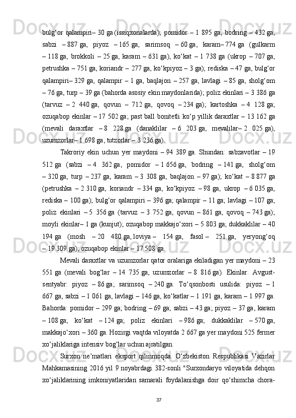 bulg‘or   qalampiri–   30   ga   (issiqxonalarda);   pomidor   –   1   895   ga,   bodring   –   432   ga,
sabzi   –   887   ga,   piyoz   –   165   ga,   sarimsoq   –   60   ga,   karam–   774   ga   (gulkarm
–   118   ga,   brokkoli   –   25   ga,   karam   –   631   ga),   ko‘kat   –   1   738   ga   (ukrop   –   707   ga,
petrushka –   751   ga, koriandr – 277   ga, ko‘kpiyoz –   3   ga); rediska –   47   ga, bulg‘or
qalampiri–   329   ga,   qalampir   –   1   ga,   baqlajon   –   257   ga,   lavlagi   –   85   ga,   sholg‘om
–   76   ga, turp –   39   ga   (bahorda asosiy ekin maydonlarida); poliz ekinlari –   3 386   ga
(tarvuz   –   2   440   ga,   qovun   –     712   ga,   qovoq   –   234   ga);   kartoshka   –   4   128   ga;
ozuqabop ekinlar –   17 502   ga; past ball bonitetli ko‘p yillik daraxtlar –   13 162   ga
(mevali   daraxtlar   –   8   228   ga   (danaklilar   –   6   203   ga,   mevalilar–   2   025   ga),
uzumzorlar–   1 698   ga, tutzorlar –   3   236   ga).
Takroriy   ekin   uchun   yer   maydoni   –   94   389   ga.   Shundan:   sabzavotlar   –   19
512   ga   (sabzi   –   4   362   ga,   pomidor   –   1   656   ga,   bodring   –   141   ga,   sholg‘om
–   320   ga,   turp   –   237   ga,   karam   –   3   308   ga,   baqlajon   –   97   ga);   ko‘kat   –   8   877   ga
(petrushka   –   2   310   ga,   koriandr   –   334   ga,   ko‘kpiyoz   –   98   ga,   ukrop   –   6   035   ga,
rediska   – 100   ga);  bulg‘or qalampiri  –   396   ga; qalampir –   11   ga; lavlagi –   107   ga;
poliz   ekinlari   –   5   356   ga   (tarvuz   –   3   752   ga,   qovun   –   861   ga,   qovoq   –   743   ga);
moyli ekinlar–   1   ga (kunjut); ozuqabop makkajo‘xori –   5 803   ga; dukkaklilar –   40
194   ga   (mosh   –   20   480   ga,   loviya   –   154   ga,   fasol   –   251   ga,   yeryong‘oq
–   19   309   ga); ozuqabop ekinlar –   17 508   ga.
Mevali daraxtlar va uzumzorlar qator oralariga ekiladigan yer maydoni –   23
551   ga   (mevali   bog‘lar   –   14   735   ga,   uzumzorlar   –   8   816   ga).   Ekinlar.   Avgust-
sentyabr:   piyoz   –   86   ga;   sarimsoq   –   240   ga.   To‘qsonbosti   usulida:   piyoz   –   1
667   ga, sabzi –   1 061   ga, lavlagi –   146   ga, ko‘katlar –   1 191   ga, karam –   1 997   ga.
Bahorda:  pomidor  –   299   ga; bodring –   69   ga; sabzi  –   43   ga; piyoz –   37   ga, karam
–   108   ga;   ko‘kat   –   124   ga;   poliz   ekinlari   –   986   ga;   dukkaklilar   –   570   ga,
makkajo‘xori –   360   ga. Hozirgi vaqtda viloyatda   2   667   ga yer maydoni   525   fermer
xo‘jaliklariga intensiv bog‘lar uchun ajratilgan.
Surxon   nе’matlari   eksport   qilinmoqda.   O‘zbеkiston   Rеspublikasi   Vazirlar
Mahkamasining 2016 yil 9 noyabrdagi 382-sonli "Surxondaryo viloyatida dеhqon
xo‘jaliklarining   imkoniyatlaridan   samarali   foydalanishga   doir   qo‘shimcha   chora-
37