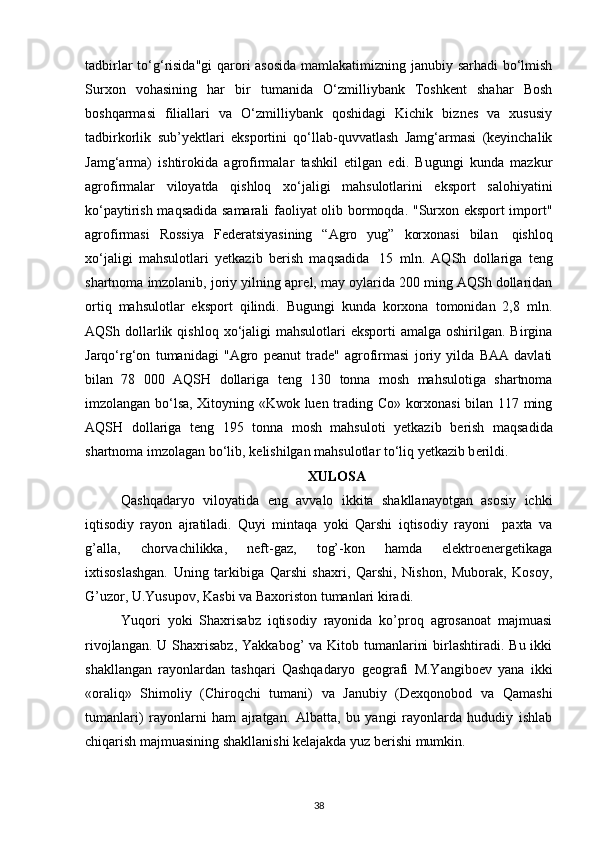 tadbirlar  to‘g‘risida"gi  qarori asosida mamlakatimizning janubiy sarhadi  bo‘lmish
Surxon   vohasining   har   bir   tumanida   O‘zmilliybank   Toshkеnt   shahar   Bosh
boshqarmasi   filiallari   va   O‘zmilliybank   qoshidagi   Kichik   biznеs   va   xususiy
tadbirkorlik   sub’yektlari   eksportini   qo‘llab-quvvatlash   Jamg‘armasi   (kеyinchalik
Jamg‘arma)   ishtirokida   agrofirmalar   tashkil   etilgan   edi.   Bugungi   kunda   mazkur
agrofirmalar   viloyatda   qishloq   xo‘jaligi   mahsulotlarini   eksport   salohiyatini
ko‘paytirish maqsadida samarali  faoliyat olib bormoqda. "Surxon eksport import"
agrofirmasi   Rossiya   Fеdеratsiyasining   “Agro   yug”   korxonasi   bilan     qishloq
xo‘jaligi   mahsulotlari   yetkazib   bеrish   maqsadida     15   mln.   AQSh   dollariga   t е ng
shartnoma imzolanib, joriy yilning apr е l, may oylarida 200 ming AQSh dollaridan
ortiq   mahsulotlar   eksport   qilindi.   Bugungi   kunda   korxona   tomonidan   2,8   mln.
AQSh dollarlik qishloq  xo‘jaligi   mahsulotlari  eksporti  amalga  oshirilgan. Birgina
Jarqo‘rg‘on   tumanidagi   "Agro   peanut   trade"   agrofirmasi   joriy   yilda   BAA   davlati
bilan   78   000   AQSH   dollariga   t е ng   130   tonna   mosh   mahsulotiga   shartnoma
imzolangan bo‘lsa, Xitoyning «Kwok luen trading Co» korxonasi bilan 117 ming
AQSH   dollariga   t е ng   195   tonna   mosh   mahsuloti   yetkazib   b е rish   maqsadida
shartnoma imzolagan bo‘lib, k е lishilgan mahsulotlar to‘liq yetkazib b е rildi.
XULOSA
Qashqadaryo   viloyatida   eng   avvalo   ikkita   shakllanayotgan   asosiy   ichki
iqtisodiy   rayon   ajratiladi.   Quyi   mintaqa   yoki   Qarshi   iqtisodiy   rayoni     paxta   va
g’alla,   chorvachilikka,   neft-gaz,   tog’-kon   hamda   elektroenergetikaga
ixtisoslashgan.   Uning   tarkibiga   Qarshi   shaxri,   Qarshi,   Nishon,   Muborak,   Kosoy,
G’uzor, U.Yusupov, Kasbi va Baxoriston tumanlari kiradi.
Yuqori   yoki   Shaxrisabz   iqtisodiy   rayonida   ko’proq   agrosanoat   majmuasi
rivojlangan. U  Shaxrisabz,  Yakkabog’  va Kitob tumanlarini  birlashtiradi. Bu ikki
shakllangan   rayonlardan   tashqari   Qashqadaryo   geografi   M.Yangiboev   yana   ikki
«oraliq»   Shimoliy   (Chiroqchi   tumani)   va   Janubiy   (Dexqonobod   va   Qamashi
tumanlari)   rayonlarni   ham   ajratgan.   Albatta,   bu   yangi   rayonlarda   hududiy   ishlab
chiqarish majmuasining shakllanishi kelajakda yuz berishi mumkin.
38 