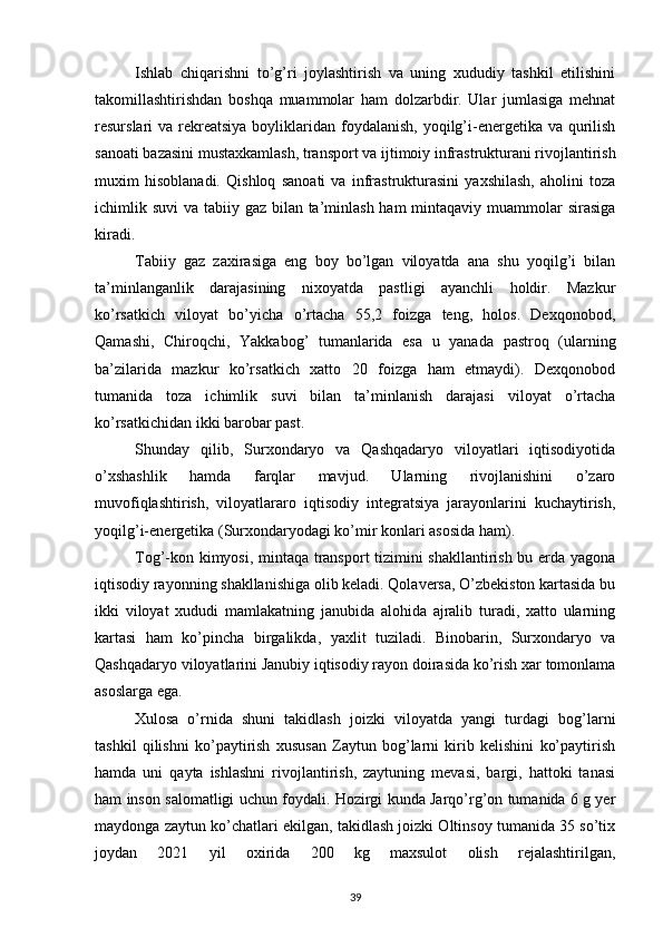 Ishlab   chiqarishni   to’g’ri   joylashtirish   va   uning   xududiy   tashkil   etilishini
takomillashtirishdan   boshqa   muammolar   ham   dolzarbdir.   Ular   jumlasiga   mehnat
resurslari  va rekreatsiya  boyliklaridan  foydalanish,  yoqilg’i-energetika va qurilish
sanoati bazasini mustaxkamlash, trans port va ijtimoiy infrastrukturani rivojlantirish
muxim   hisoblanadi.   Qishloq   sanoati   va   infrastrukturasini   yaxshilash,   aholini   toza
ichimlik suvi  va tabiiy gaz bilan ta’minlash ham  mintaqaviy muammolar sirasiga
kiradi.
Tabiiy   gaz   zaxirasiga   eng   boy   bo’lgan   viloyatda   ana   shu   yoqilg’i   bilan
ta’minlanganlik   darajasining   nixoyatda   pastligi   ayanchli   holdir.   Mazkur
ko’rsatkich   viloyat   bo’yicha   o’rtacha   55,2   foizga   teng,   holos.   Dexqonobod,
Qamashi,   Chiroqchi,   Yakkabog’   tumanlarida   esa   u   yanada   pastroq   (ularning
ba’zilarida   mazkur   ko’rsatkich   xatto   20   foizga   ham   etmaydi).   Dexqonobod
tumanida   toza   ichimlik   suvi   bilan   ta’minlanish   darajasi   viloyat   o’rtacha
ko’rsatkichidan ikki barobar past.
Shunday   qilib,   Surxondaryo   va   Qashqadaryo   viloyatlari   iqtisodiyotida
o’xshashlik   hamda   farqlar   mavjud.   Ularning   rivojlanishini   o’zaro
muvofiqlashtirish,   viloyatlararo   iqtisodiy   integratsiya   jarayonlarini   kuchaytirish,
yoqilg’i-energetika (Surxondaryodagi ko’mir konlari asosida ham).
Tog’-kon kimyosi, mintaqa transport tizimini shakllantirish bu erda yagona
iqtisodiy rayonning shakllanishiga olib keladi. Qolaversa, O’zbekiston kartasida bu
ikki   viloyat   xududi   mamlakatning   janubida   alohida   ajralib   turadi,   xatto   ularning
kartasi   ham   ko’pincha   birgalikda,   yaxlit   tuziladi.   Binobarin,   Surxondaryo   va
Qashqadaryo viloyatlarini Janubiy iqtisodiy rayon doirasida ko’rish xar tomonlama
asoslarga ega.
Xulosa   o’rnida   shuni   takidlash   joizki   viloyatda   yangi   turdagi   bog’larni
tashkil   qilishni   ko’paytirish   xususan   Zaytun   bog’larni   kirib   kelishini   ko’paytirish
hamda   uni   qayta   ishlashni   rivojlantirish,   zaytuning   mevasi,   bargi,   hattoki   tanasi
ham inson salomatligi uchun foydali. Hozirgi kunda Jarqo’rg’on tumanida 6 g yer
maydonga zaytun ko’chatlari ekilgan, takidlash joizki Oltinsoy tumanida 35 so’tix
joydan   2021   yil   oxirida   200   kg   maxsulot   olish   rejalashtirilgan,
39