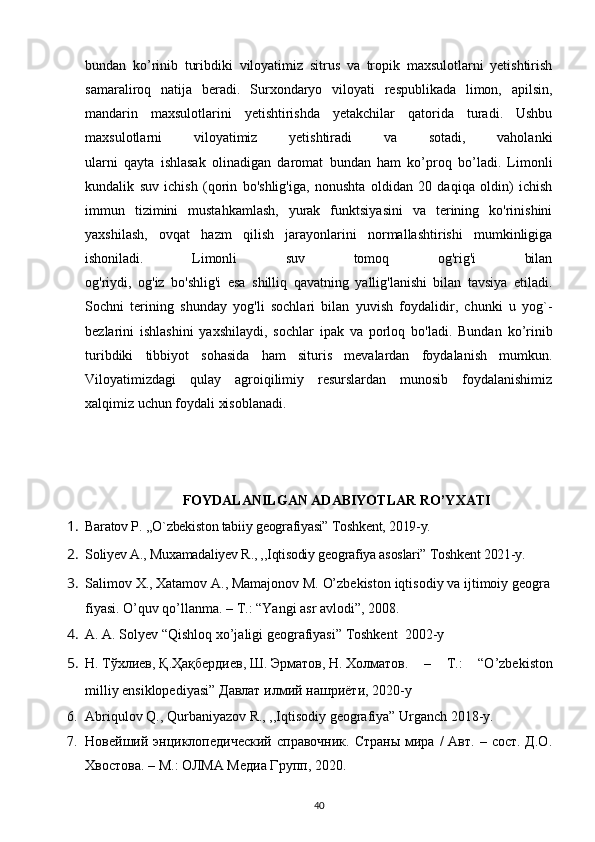 bundan   ko’rinib   turibdiki   viloyatimiz   sitrus   va   tropik   maxsulotlarni   yetishtirish
samaraliroq   natija   beradi.   Surxondaryo   viloyati   respublikada   limon,   apilsin,
mandarin   maxsulotlarini   yetishtirishda   yetakchilar   qatorida   turadi.   Ushbu
maxsulotlarni   viloyatimiz   yetishtiradi   va   sotadi,   vaholanki
ularni   qayta   ishlasak   olinadigan   daromat   bundan   ham   ko’proq   bo’ladi.   Limonli
kundalik   suv   ichish   (qorin   bo'shlig'iga,   nonushta   oldidan   20   daqiqa   oldin)   ichish
immun   tizimini   mustahkamlash,   yurak   funktsiyasini   va   terining   ko'rinishini
yaxshilash,   ovqat   hazm   qilish   jarayonlarini   normallashtirishi   mumkinligiga
ishoniladi.   Limonli   suv   tomoq   og'rig'i   bilan
og'riydi,   og'iz   bo'shlig'i   esa   shilliq   qavatning   yallig'lanishi   bilan   tavsiya   etiladi.
Sochni   terining   shunday   yog'li   sochlari   bilan   yuvish   foydalidir,   chunki   u   yog`-
bezlarini   ishlashini   yaxshilaydi,   sochlar   ipak   va   porloq   bo'ladi.   Bundan   ko’rinib
turibdiki   tibbiyot   sohasida   ham   situris   mevalardan   foydalanish   mumkun.
Viloyatimizdagi   qulay   agroiqilimiy   resurslardan   munosib   foydalanishimiz
xalqimiz uchun foydali xisoblanadi.
FOYDALANILGAN ADABIYOTLAR RO’YXATI
1. Baratov P. ,,O`zbekiston tabiiy geografiyasi” Toshkent, 2019-y.
2. Soliyev A., Muxamadaliyev R., ,,Iqtisodiy geografiya asoslari” Toshkent 2021-y.
3. Salimov   X.,   Xatamov   A.,   Mamajonov   M.   O’zbekiston   iqtisodiy   va   ijtimoiy   geogra
fiyasi.   O’quv qo’llanma. – T.: “Yangi asr avlodi”, 2008.
4. А. А. Solyev “Qishloq xo’jaligi geografiyasi” Toshkent  2002 -y 
5. Н .   Т ў хлиев ,   Қ . Ҳ а қ бердиев ,   Ш .   Эрматов ,   Н .   Холматов .   –   T.:   “O’zbekiston
milliy ensiklopediyasi”   Давлат   илмий   нашриёти , 2020-y
6. Abriqulov Q., Qurbaniyazov R., ,,Iqtisodiy geografiya” Urganch 2018-y.
7. Новейший энциклопедический  справочник.  Страны   мира  /  Авт.  – сост.  Д.О.
Хвостова. – М. :   ОЛМА Медиа Групп, 20 20.  
40 