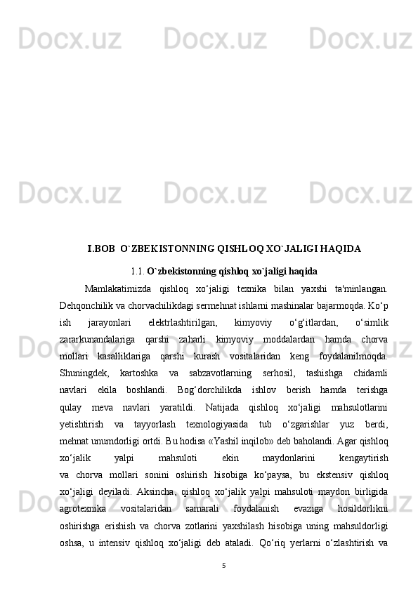 .BOB  O`ZBEKISTONNING Ⅰ QISHLOQ XO`JALIGI HAQIDA
1.1.  O`zbekistonning  qishloq xo`jaligi haqida
Mamlakatimizda   qishloq   xo‘jaligi   texnika   bilan   yaxshi   ta'minlangan.
Dehqonchilik va chorvachilikdagi sermehnat ishlarni mashinalar bajarmoqda. Ko‘p
ish   jarayonlari   elektrlashtirilgan,   kimyoviy   o‘g‘itlardan,   o‘simlik
zararkunandalariga   qarshi   zaharli   kimyoviy   moddalardan   hamda   chorva
mollari   kasalliklariga   qarshi   kurash   vositalaridan   keng   foydalanilmoqda.
Shuningdek,   kartoshka   va   sabzavotlarning   serhosil,   tashishga   chidamli
navlari   ekila   boshlandi.   Bog‘dorchilikda   ishlov   berish   hamda   terishga
qulay   meva   navlari   yaratildi.   Natijada   qishloq   xo‘jaligi   mahsulotlarini
yetishtirish   va   tayyorlash   texnologiyasida   tub   o‘zgarishlar   yuz   berdi,
mehnat unumdorligi ortdi. Bu hodisa  «Yashil inqilob»   deb baholandi. Agar qishloq
xo‘jalik   yalpi   mahsuloti   ekin   maydonlarini   kengaytirish
va   chorva   mollari   sonini   oshirish   hisobiga   ko‘paysa,   bu   ekstensiv   qishloq
xo‘jaligi   deyiladi.   Aksincha,   qishloq   xo‘jalik   yalpi   mahsuloti   maydon   birligida
agrotexnika   vositalaridan   samarali   foydalanish   evaziga   hosildorlikni
oshirishga   erishish   va   chorva   zotlarini   yaxshilash   hisobiga   uning   mahsuldorligi
oshsa,   u   intensiv   qishloq   xo‘jaligi   deb   ataladi.   Qo‘riq   yerlarni   o‘zlashtirish   va
5 