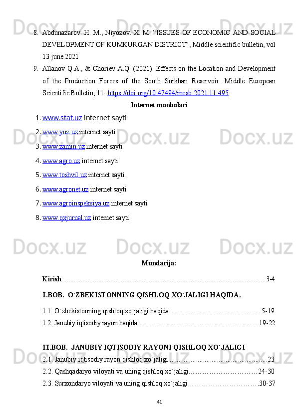 8. Abdunazarov. H. M., Niyozov. X. M. “ISSUES OF ECONOMIC AND SOCIAL
DEVELOPMENT OF KUMKURGAN DISTRICT”, Middle scientific bulletin, vol
13 june 2021 
9. Allanov Q.A., & Choriev A.Q. (2021). Effects on the Location and Development
of   the   Production   Forces   of   the   South   Surkhan   Reservoir.   Middle   European
Scientific Bulletin, 11.  https://doi.org/10.47494/mesb.2021.11.495 .
Internet manbalari
1. www.stat.uz     internet sayti
2. www.yuz.uz     internet sayti
3. www.zamin.uz     internet sayti
4. www.agro.uz     internet sayti
5. www.toshvil.uz     internet sayti
6. www.agronet.uz     internet sayti
7. www.agroinspeksiya.uz     internet sayti
8. www.qxjurnal.uz     internet sayti
Mundarija:
Kirish .....................................................................................................................3-4
.BOB.  O`ZBEKISTONNING Ⅰ QISHLOQ XO`JALIGI HAQIDA .
1.1.  O`zbekistonning  qishloq xo`jaligi haqida.....................................................5-19
1.2. Janubiy iqtisodiy rayon haqida..........................................................................19-22
.BOB.  
Ⅱ JANUBIY IQTISODIY RAYONI QISHLOQ XO`JALIGI
2.1.  Janubiy iqtisodiy rayon qishloq xo`jaligi.........................................................23
2.2.  Qashqadaryo viloyati va uning qishloq xo`jaligi…………………………24-30
2.3.  Surxondaryo viloyati va uning qishloq xo`jaligi………………………….30-37
41