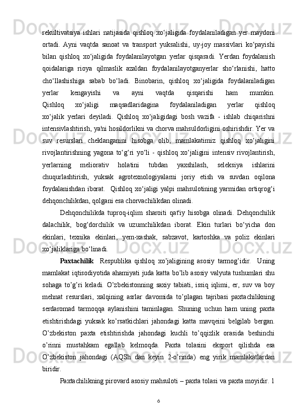 rekultivatsiya   ishlari   natijasida   qishloq   xo‘jaligida   foydalaniladigan   yer   maydoni
ortadi.   Ayni   vaqtda   sanoat   va   transport   yuksalishi,   uy-joy   massivlari   ko‘payishi
bilan   qishloq   xo‘jaligida   foydalanilayotgan   yerlar   qisqaradi.   Yerdan   foydalanish
qoidalariga   rioya   qilmaslik   azaldan   foydalanilayotganyerlar   sho‘rlanishi,   hatto
cho‘llashishiga   sabab   bo‘ladi.   Binobarin,   qishloq   xo‘jaligida   foydalaniladigan
yerlar   kengayishi   va   ayni   vaqtda   qisqarishi   ham   mumkin.
Qishloq   xo‘jaligi   maqsadlaridagina   foydalaniladigan   yerlar   qishloq
xo‘jalik   yerlari   deyiladi.   Qishloq   xo‘jaligidagi   bosh   vazifa   -   ishlab   chiqarishni
intensivlashtirish,   ya'ni hosildorlikni va chorva mahsuldorligini oshirishdir. Yer va
suv   resurslari   cheklanganini   hisobga   olib,   mamlakatimiz   qishloq   xo‘jaligini
rivojlantirishning   yagona   to‘g‘ri   yo‘li   -   qishloq   xo‘jaligini   intensiv   rivojlantirish,
yerlarning   meliorativ   holatini   tubdan   yaxshilash,   seleksiya   ishlarini
chuqurlashtirish,   yuksak   agrotexnologiyalarni   joriy   etish   va   suvdan   oqilona
foydalanishdan   iborat.     Qishloq  xo‘jaligi  yalpi   mahsulotining yarmidan  ortiqrog‘i
dehqonchilikdan, qolgani esa chorvachilikdan olinadi. 
Dehqonchilikda   tuproq-iqlim   sharoiti   qat'iy   hisobga   olinadi.   Dehqonchilik
dalachilik,   bog‘dorchilik   va   uzumchilikdan   iborat.   Ekin   turlari   bo‘yicha   don
ekinlari,   texnika   ekinlari,   yem-xashak,   sabzavot,   kartoshka   va   poliz   ekinlari
xo‘jaliklariga bo‘linadi.
Paxtachilik     Respublika   qishloq   xo’jaligining   asosiy   tarmog’idir.     Uning
mamlakat iqtisodiyotida ahamiyati juda katta bo’lib asosiy valyuta tushumlari shu
sohaga   to’g’ri   keladi.   O’zbekistonning   saxiy   tabiati,   issiq   iqlimi,   er,   suv   va   boy
mehnat   resurslari,   xalqining   asrlar   davomida   to’plagan   tajribasi   paxtachilikning
serdaromad   tarmoqqa   aylanishini   taminlagan.   Shuning   uchun   ham   uning   paxta
etishtirishdagi   yuksak   ko’rsatkichlari   jahondagi   katta   mavqeini   belgilab   bergan.
O’zbekiston   paxta   etishtirishda   jahondagi   kuchli   to’qqizlik   orasida   beshinchi
o’rinni   mustahkam   egallab   kelmoqda.   Paxta   tolasini   eksport   qilishda   esa
O’zbekiston   jahondagi   (AQSh   dan   keyin   2-o’rinda)   eng   yirik   mamlakatlardan
biridir.
Paxtachilikning pirovard asosiy mahsuloti – paxta tolasi va paxta moyidir. 1
6