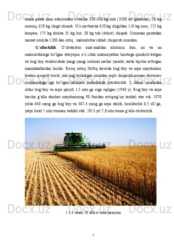tonna  paxta   xom   ashyosidan   o’rtacha   320-350  kg   tola  (3500   m²   gazlama),   10  kg
momiq, 620 kg chigit olinadi. O’z navbatida 620 kg chigitdan 110 kg moy, 225 kg
kunjara,   175   kg  shulxa   35   kg  lint,  30   kg  tuk   (delint)   chiqadi.   Umuman   paxtadan
sanoat usulida 1200 dan ortiq   mahsulotlar ishlab chiqarish mumkin.
G ` allachilik .   O’zbekiston   azal-azaldan   aholisini   don,   un   va   un
mahsulotlariga bo’lgan ehtiyojini o’z ichki imkoniyatlari hisobiga qondirib kelgan
va bug’doy etishtirishda yangi-yangi serhosil navlar yaratib, katta tajriba orttirgan
mamlakatlardan   biridir.   Biroq   sobiq   Ittifoq   davrida   bug’doy   va   arpa   maydonlari
keskin qisqarib bordi, ular sug’oriladigan zonadan siqib chiqarilib asosan ekstensiv
rivojlanishga   ega   bo’lgan   lalmikor   hududlarda   yetishtirildi .   2   Jahon   urushidan
oldin   bug’doy va arpa qariyb 1,5 mln ga erga eqilgan (1940 y). Bug’doy va arpa
barcha   g’alla   ekinlari   maydonining   90   foizdan   ortiqrog’ini   tashkil   etar   edi.   1970
yilda   640   ming   ga   bug’doy   va   387,4   ming   ga   arpa   ekildi,   hosildorlik   8,5   sG’ga,
yalpi hosil 1 mln tonnani tashkil etdi. 2013 yil 7,8 mln tonna g’alla etishtirildi.
1.1.1-rasm. G`alla o`rimi jarayoni
7 