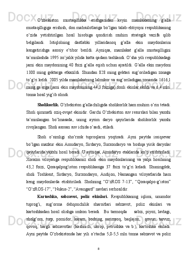 O’zbekiston   mustaqillikka   erishganidan   keyin   mamlakatning   g’alla
mustaqilligiga erishish, don mahsulotlariga bo’lgan talab-ehtiyojni respublikaning
o’zida   yetishtirilgan   hosil   hisobiga   qondirish   muhim   strategik   vazifa   qilib
belgilandi.   Istiqlolning   dastlabki   yillaridanoq   g’ alla   ekin   maydonlarini
kengatirishga   asosiy   e’tibor   berildi.   Ayniqsa,   mamlakat   g’alla   mustaqilligini
ta’minlashda 1995 xo’jalik yilida katta qadam tashlandi. O’sha yili respublikadagi
jami  ekin  maydonining 40  foizi   g’alla  eqish  uchun  ajratildi.  G’alla  ekin  maydoni
1300   ming   gektarga   etkazildi.   Shundan   828   ming   gektari   sug’oriladigan   zonaga
to’g’ri keldi. 2005 yilda mamlakatning lalmikor va sug’oriladigan zonasida 1616,1
ming ga erga (jami ekin maydonining 44,3 foiziga) donli ekinlar ekildi va 6,4 mln.
tonna hosil yig’ib olindi.
Sholikorlik.  O’zbekiston g’allachiligida sholikorlik ham muhim o’rin tetadi.
Sholi qimmatli oziq-ovqat ekinidir. Garchi O’zbekiston suv resurslari bilan yaxshi
ta’minlangan   bo’lmasada,   uning   ayrim   daryo   qayirlarida   sholikorlik   yaxshi
rivojlangan.   Sholi asosan suv ichida o’sadi, etiladi. 
Sholi   o’simligi   sho’rxok   tuproqlarni   yoqtiradi.   Ayni   paytda   issiqsevar
bo’lgan   mazkur   ekin   Amudaryo,  Sirdaryo,   Surxondaryo  va   boshqa   yirik  daryolar
qayirlarida yaxshi hosil beradi. U ayniqsa, Amudaryo etaklarida ko’p etishtiriladi.
Xorazm   viloyatiga   respublikamiz   sholi   ekin   maydonlarining   va   yalpi   hosilining
43,2   foizi,   Qoraqalpog’iston   respublikasiga   37   foizi   to’g’ri   keladi.   Shuningdek,
sholi   Toshkent,   Sirdaryo,   Surxondaryo,   Andijon,   Namangan   viloyatlarida   ham
keng   maydonlarda   etishtiriladi.   Sholining   “O’zROS   7-13”,   “Qoraqalpo-g’iston”
“O’zROS-17”, “Nukus-2”, “Avangard” navlari serhosildir.
Kartoshka,   sabzavot,   poliz   ekinlari.   Respublikaning   iqlimi,   unumdor
tuprog’i,   sug’orma   dehqonchilik   sharoitlari   sabzavot,   poliz   ekinlari   va
kartoshkadan   hosil   olishga   imkon   beradi.     Bu   tarmoqda         sabzi,   piyoz,   lavlagi,
sholg’om,   turp,   pomidor,   karam,   bodring,   sarimsoq,   baqlajon,     qovun,   tarvuz,
qovoq,   bargli   sabzavotlar   (kashnich,   ukrop,   petrushka   va   b.),   kartoshka   ekiladi.
Ayni   paytda   O’zbekistonda   har   yili   o’rtacha   5,0-5,5   mln  tonna   sabzavot   va   poliz
8