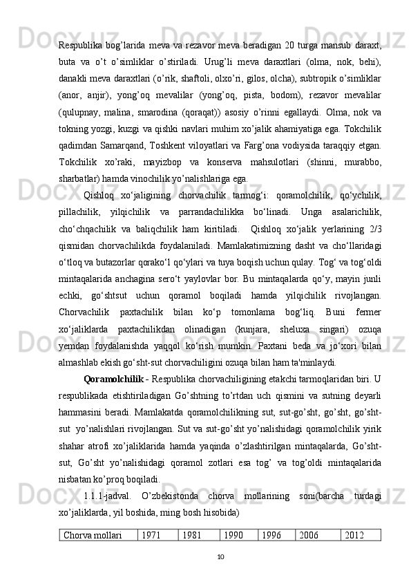 Respublika   bog’larida   meva   va   rezavor   meva   beradigan   20   turga   mansub   daraxt,
buta   va   o’t   o’simliklar   o’stiriladi.   Urug’li   meva   daraxtlari   (olma,   nok,   behi),
danakli meva daraxtlari (o’rik, shaftoli, olxo’ri, gilos, olcha), subtropik o’simliklar
(anor,   anjir),   yong’oq   mevalilar   (yong’oq,   pista,   bodom),   rezavor   mevalilar
(qulupnay,   malina,   smarodina   (qoraqat))   asosiy   o’rinni   egallaydi.   Olma,   nok   va
tokning yozgi, kuzgi va qishki navlari muhim xo’jalik ahamiyatiga ega. Tokchilik
qadimdan Samarqand, Toshkent  viloyatlari  va Farg’ona vodiysida taraqqiy etgan.
Tokchilik   xo’raki,   mayizbop   va   konserva   mahsulotlari   (shinni,   murabbo,
sharbatlar) hamda vinochilik yo’nalishlariga ega. 
Qishloq   xo‘jaligining   chorvachilik   tarmog‘i:   qoramolchilik,   qo‘ychilik,
pillachilik,   yilqichilik   va   parrandachilikka   bo‘linadi.   Unga   asalarichilik,
cho‘chqachilik   va   baliqchilik   ham   kiritiladi.     Qishloq   xo‘jalik   yerlarining   2/3
qismidan   chorvachilikda   foydalaniladi.   Mamlakatimizning   dasht   va   cho‘llaridagi
o‘tloq va butazorlar qorako‘l   qo‘ylari va tuya boqish uchun qulay. Tog‘ va tog‘oldi
mintaqalarida   anchagina   sero‘t   yaylovlar   bor.   Bu   mintaqalarda   qo‘y,   mayin   junli
echki,   go‘shtsut   uchun   qoramol   boqiladi   hamda   yilqichilik   rivojlangan.
Chorvachilik   paxtachilik   bilan   ko‘p   tomonlama   bog‘liq.   Buni   fermer
xo‘jaliklarda   paxtachilikdan   olinadigan   (kunjara,   sheluxa   singari)   ozuqa
yemdan   foydalanishda   yaqqol   ko‘rish   mumkin.   Paxtani   beda   va   jo‘xori   bilan
almashlab ekish go‘sht-sut chorvachiligini ozuqa bilan ham ta'minlaydi.
Qoramolchilik -   R espublika chorvachiligining etakchi tarmoqlaridan biri. U
respublikada   etishtiriladigan   Go’shtning   to’rtdan   uch   qismini   va   sutning   deyarli
hammasini   beradi.   Mamlakatda   qoramolchilikning   sut,   sut-go’sht,   go’sht,   go’sht-
sut   yo’nalishlari rivojlangan. Sut va sut-go’sht yo’nalishidagi qoramolchilik yirik
shahar   atrofi   xo’jaliklarida   hamda   yaqinda   o’zlashtirilgan   mintaqalarda,   Go’sht-
sut,   Go’sht   yo’nalishidagi   qoramol   zotlari   esa   tog’   va   tog’oldi   mintaqalarida
nisbatan ko’proq boqiladi.  
1.1.1-jadval.   O’zbekistonda   chorva   mollarining   soni(barcha   turdagi
xo’jaliklarda, yil boshida, ming bosh hisobida)
Chorva mollari 1971 1981 1990 1996 2006 2012
10
