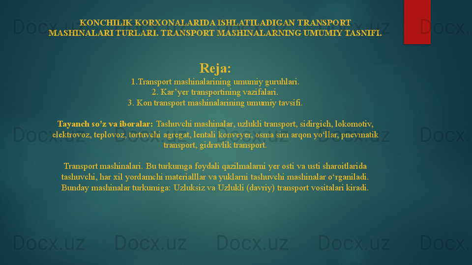 KONCHILIK KORXONALARIDA ISHLATILADIGAN TRANSPORT 
MASHINALARI TURLARI. TRANSPORT MASHINALARNING UMUMIY TASNIFI. 
 
 
Reja:
1.Transport mashinalarining umumiy guruhlari.
2. Kar’yer transportining vazifalari.
3. Kon transport mashinalarining umumiy tavsifi.
 
Tayanch so’z va iboralar:  Tashuvchi mashinalar, uzlukli transport, sidirgich, lokomotiv, 
elektrovoz, teplovoz, tortuvchi agregat, lentali konveyer, osma sim arqon yo‘llar, pnevmatik 
transport, gidravlik transport.
 
Transport mashinalari. Bu turkumga foydali qazilmalarni yer osti va usti sharoitlarida 
tashuvchi, har xil yordamchi materialllar va yuklarni tashuvchi mashinalar o‘rganiladi. 
Bunday mashinalar turkumiga: Uzluksiz va Uzlukli (davriy) transport vositalari kiradi.   