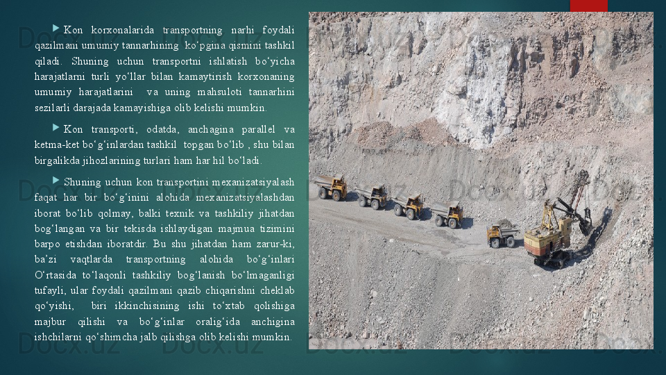 
Kon  korxonalarida  transportning  narhi  foydali 
qazilmani umumiy tannarhining  ko‘pgina qismini tashkil 
qiladi.  Shuning  uchun  transportni  ishlatish  bo‘yicha 
harajatlarni  turli  yo‘llar  bilan  kamaytirish  korxonaning 
umumiy  harajatlarini    va  uning  mahsuloti  tannarhini 
sezilarli darajada kamayishiga olib kelishi mumkin.

Kon  transporti,  odatda,  anchagina  parallel  va 
ketma-ket bo‘g‘inlardan tashkil  topgan bo‘lib , shu bilan 
birgalikda jihozlarining turlari ham har hil bo‘ladi.

Shuning  uchun  kon  transportini  mexanizatsiyalash 
faqat  har  bir  bo‘g‘inini  alohida  mexanizatsiyalashdan 
iborat  bo‘lib  qolmay,  balki  texnik  va  tashkiliy  jihatdan 
bog‘langan  va  bir  tekisda  ishlaydigan  majmua  tizimini 
barpo  etishdan  iboratdir.  Bu  shu  jihatdan  ham  zarur-ki, 
ba’zi  vaqtlarda  transportning  alohida  bo‘g‘inlari 
O‘rtasida  to‘laqonli  tashkiliy  bog‘lanish  bo‘lmaganligi 
tufayli,  ular  foydali  qazilmani  qazib  chiqarishni  cheklab 
qo‘yishi,    biri  ikkinchisining  ishi  to‘xtab  qolishiga 
majbur  qilishi  va  bo‘g‘inlar  oralig‘ida  anchigina 
ishchilarni qo‘shimcha jalb qilishga olib kelishi mumkin.   