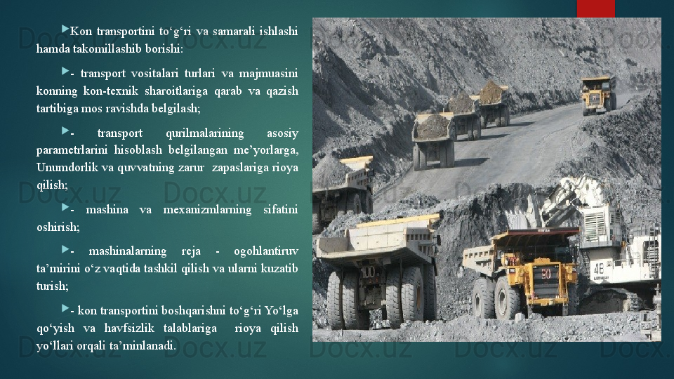 
Kon  transportini  to‘g‘ri  va  samarali  ishlashi 
hamda takomillashib borishi:

-  transport  vositalari  turlari  va  majmuasini 
konning  kon-texnik  sharoitlariga  qarab  va  qazish 
tartibiga mos ravishda belgilash;

-  transport  qurilmalarining  asosiy 
parametrlarini  hisoblash  belgilangan  me’yorlarga, 
Unumdorlik  va quvvatning zarur  zapaslariga rioya 
qilish;

-  mashina  va  mexanizmlarning  sifatini 
oshirish;

-  mashinalarning  reja  -  ogohlantiruv 
ta’mirini o‘z vaqtida tashkil qilish va ularni kuzatib 
turish;

- kon transportini boshqarishni to‘g‘ri Yo‘lga 
qo‘yish  va  havfsizlik  talablariga    rioya  qilish 
yo‘llari orqali ta’minlanadi.   