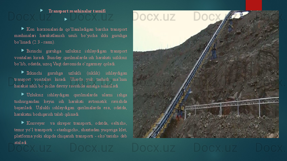 
Transport mashinalar tasnifi

 

Kon  korxonalarida  qo‘llaniladigan  barcha  transport 
mashinalari  harakatlanish  usuli  bo‘yicha  ikki  guruhga 
bo‘linadi (2.3 - rasm).

Birinchi  guruhga  uzluksiz  ishlaydigan  transport 
vositalari  kiradi.  Bunday  qurilmalarda  ish  harakati  uzliksiz 
bo‘lib, odatda, uzoq Vaqt davomida o‘zgarmay qoladi. 

Ikkinchi  guruhga  uzlukli  (siklik)  ishlaydigan 
transport  vositalari  kiradi.  Ularda  yuk  tashish  ma’lum 
harakat sikli bo‘yicha davriy ravishda amalga oshiriladi.

Uzluksiz  ishlaydigan  qurilmalarda  ularni  ishga 
tushurgandan  keyin  ish  harakati  avtomatik  ravishda 
bajariladi.  Uzlukli  ishlaydigan  qurilmalarda  esa,  odatda, 
harakatni boshqarish talab qilinadi.

Konveyer    va  skreper  transporti,  odatda,  «eltish», 
temir  yo‘l  transporti  -  «tashigich»,  shaxtadan  yuqoriga  klet, 
platforma yoki skipda chiqarish transporti - «ko‘tarish» deb 
ataladi.   