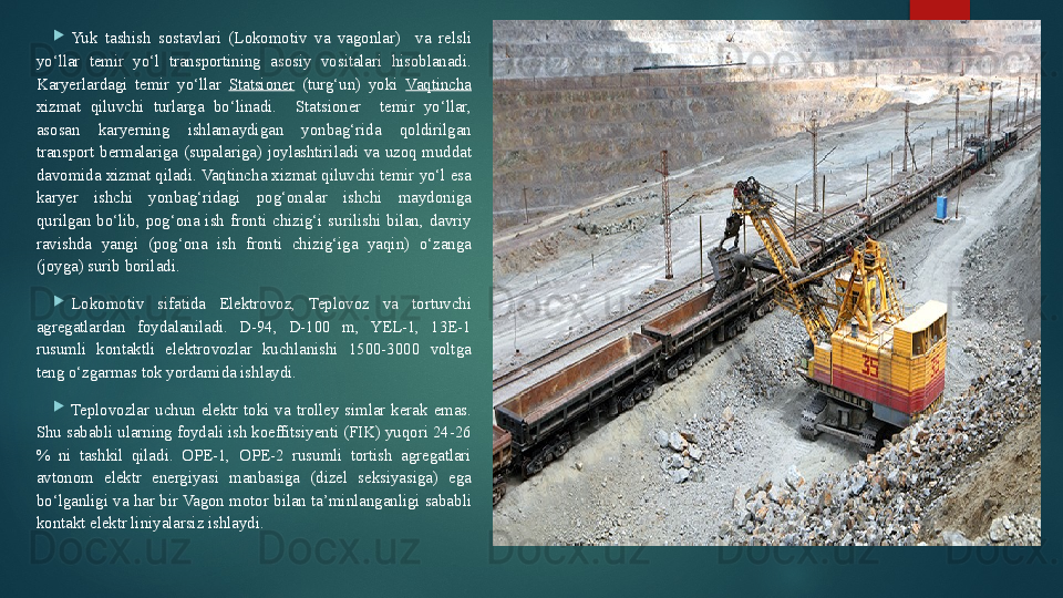 
Yuk  tashish  sostavlari  (Lokomotiv  va  vagonlar)    va  relsli 
yo‘llar  temir  yo‘l  transportining  asosiy  vositalari  hisoblanadi. 
Karyerlardagi  temir  yo‘llar  Statsioner   (turg‘un)  yoki  Vaqtincha  
xizmat  qiluvchi  turlarga  bo‘linadi.    Statsioner    temir  yo‘llar, 
asosan  karyerning  ishlamaydigan  yonbag‘rida  qoldirilgan 
transport  bermalariga  (supalariga)  joylashtiriladi  va  uzoq  muddat 
davomida xizmat qiladi. Vaqtincha xizmat qiluvchi temir yo‘l esa 
karyer  ishchi  yonbag‘ridagi  pog‘onalar  ishchi  maydoniga 
qurilgan  bo‘lib,  pog‘ona  ish  fronti  chizig‘i  surilishi  bilan,  davriy 
ravishda  yangi  (pog‘ona  ish  fronti  chizig‘iga  yaqin)  o‘zanga 
(joyga) surib boriladi. 

Lokomotiv  sifatida  Elektrovoz,  Teplovoz  va  tortuvchi 
agregatlardan  foydalaniladi.  D-94,  D-100  m,  YEL-1,  13E-1 
rusumli  kontaktli  elektrovozlar  kuchlanishi  1500-3000  voltga 
teng o‘zgarmas tok yordamida ishlaydi.

Teplovozlar  uchun  elektr  toki  va  trolley  simlar  kerak  emas. 
Shu sababli ularning foydali ish koeffitsiyenti (FIK) yuqori 24-26 
%  ni  tashkil  qiladi.  OPE-1,  OPE-2  rusumli  tortish  agregatlari 
avtonom  elektr  energiyasi  manbasiga  (dizel  seksiyasiga)  ega 
bo‘lganligi  va  har  bir Vagon  motor bilan ta’minlanganligi sababli 
kontakt elektr liniyalarsiz ishlaydi.    