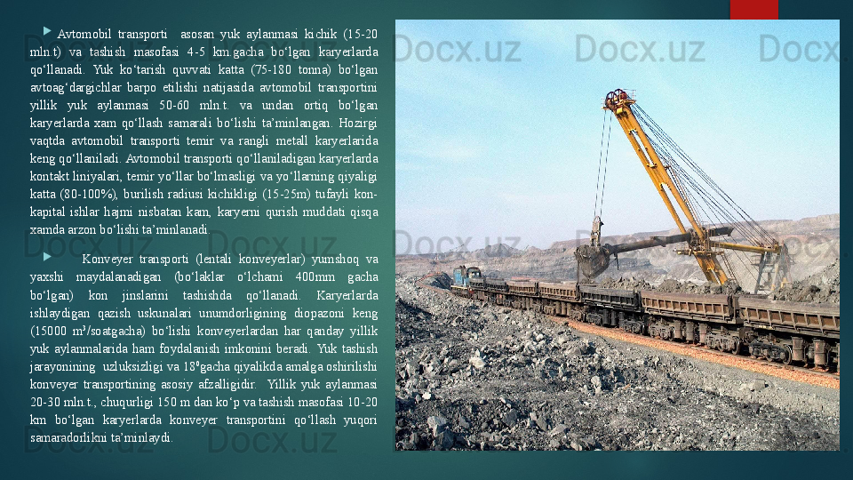 
Avtomobil  transporti    asosan  yuk  aylanmasi  kichik  (15-20 
mln.t)  va  tashish  masofasi  4-5  km.gacha  bo‘lgan  karyerlarda 
qo‘llanadi.  Yuk  ko‘tarish  quvvati  katta  (75-180  tonna)  bo‘lgan 
avtoag‘dargichlar  barpo  etilishi  natijasida  avtomobil  transportini 
yillik  yuk  aylanmasi  50-60  mln.t.  va  undan  ortiq  bo‘lgan 
karyerlarda  xam  qo‘llash  samarali  bo‘lishi  ta’minlangan.  Hozirgi 
vaqtda  avtomobil  transporti  temir  va  rangli  metall  karyerlarida 
keng qo‘llaniladi. Avtomobil transporti qo‘llaniladigan karyerlarda 
kontakt  liniyalari,  temir  yo‘llar  bo‘lmasligi  va  yo‘llarning  qiyaligi 
katta  (80-100%),  burilish  radiusi  kichikligi  (15-25m)  tufayli  kon-
kapital  ishlar  hajmi  nisbatan  kam,  karyerni  qurish  muddati  qisqa 
xamda arzon bo‘lishi ta’minlanadi.
Konveyer  transporti  (lentali  konveyerlar)  yumshoq  va 
yaxshi  maydalanadigan  (bo‘laklar  o‘lchami  400mm  gacha 
bo‘lgan)  kon  jinslarini  tashishda  qo‘llanadi.  Karyerlarda 
ishlaydigan  qazish  uskunalari  unumdorligining  diopazoni  keng 
(15000  m 3
/soatgacha)  bo‘lishi  konveyerlardan  har  qanday  yillik 
yuk  aylanmalarida  ham  foydalanish  imkonini  beradi.  Yuk  tashish 
jarayonining  uzluksizligi va 18 0
gacha qiyalikda amalga oshirilishi 
konveyer  transportining  asosiy  afzalligidir.    Yillik  yuk  aylanmasi 
20-30 mln.t., chuqurligi 150 m dan ko‘p va tashish masofasi 10-20 
km  bo‘lgan  karyerlarda  konveyer  transportini  qo‘llash  yuqori 
samaradorlikni ta’minlaydi.