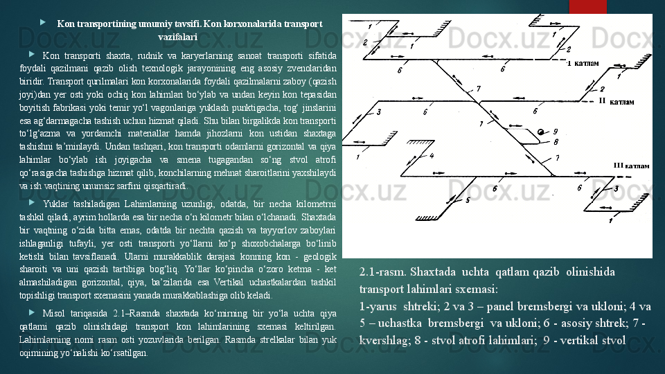 2.1-rasm. Shaxtada  uchta  qatlam qazib  olinishida  
transport lahimlari sxemasi:
1-yarus  shtreki; 2 va 3 – panel bremsbergi va ukloni; 4 va 
5 – uchastka  bremsbergi  va ukloni; 6 - asosiy shtrek; 7 - 
kvershlag; 8 - stvol atrofi lahimlari;  9 - vertikal stvol
Kon transportining umumiy tavsifi. Kon korxonalarida transport 
vazifalari

Kon  transporti  shaxta,  rudnik  va  karyerlarning  sanoat  transporti  sifatida 
foydali  qazilmani  qazib  olish  texnologik  jarayonining  eng  asosiy  zvenolaridan 
biridir. Transport qurilmalari kon korxonalarida foydali qazilmalarni zaboy (qazish 
joyi)dan  yer  osti  yoki  ochiq  kon  lahimlari  bo‘ylab  va  undan  keyin  kon  tepasidan 
boyitish  fabrikasi  yoki  temir  yo‘l  vagonlariga  yuklash  punktigacha,  tog‘  jinslarini 
esa ag‘darmagacha tashish uchun hizmat qiladi. Shu bilan birgalikda kon transporti 
to‘lg‘azma  va  yordamchi  materiallar  hamda  jihozlarni  kon  ustidan  shaxtaga 
tashishni  ta’minlaydi.  Undan  tashqari,  kon  transporti  odamlarni  gorizontal  va  qiya 
lahimlar  bo‘ylab  ish  joyigacha  va  smena  tugagandan  so‘ng  stvol  atrofi 
qo‘rasigacha tashishga hizmat qilib, konchilarning mehnat sharoitlarini yaxshilaydi 
va ish vaqtining unumsiz sarfini qisqartiradi.

Yuklar  tashiladigan  Lahimlarning  uzunligi,  odatda,  bir  necha  kilometrni 
tashkil qiladi, ayrim hollarda esa bir necha o‘n kilometr bilan o‘lchanadi. Shaxtada 
bir  vaqtning  o‘zida  bitta  emas,  odatda  bir  nechta  qazish  va  tayyorlov  zaboylari 
ishlaganligi  tufayli,  yer  osti  transporti  yo‘llarni  ko‘p  shoxobchalarga  bo‘linib 
ketishi  bilan  tavsiflanadi.  Ularni  murakkablik  darajasi  konning  kon  -  geologik 
sharoiti  va  uni  qazish  tartibiga  bog‘liq.  Yo‘llar  ko‘pincha  o‘zoro  ketma  -  ket 
almashiladigan  gorizontal,  qiya,  ba’zilarida  esa  Vertikal  uchastkalardan  tashkil 
topishligi transport sxemasini yanada murakkablashiga olib keladi.

Misol  tariqasida  2.1–Rasmda  shaxtada  ko‘mirning  bir  yo‘la  uchta  qiya 
qatlami  qazib  olinishidagi  transport  kon  lahimlarining  sxemasi  keltirilgan. 
Lahimlarning  nomi  rasm  osti  yozuvlarida  berilgan.  Rasmda  strelkalar  bilan  yuk 
oqimining yo‘nalishi ko‘rsatilgan.   