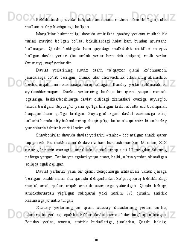 Beklik   boshqaruvida   to ’ qsabolarni   ham   muhim   o ’ rni   bo ’ lgan,   ular
ma‘lum harbiy kuchga ega bo ’ lgan.
Mang ’ itlar   hukmronligi   davrida   amirlikda   qanday   yer-suv   mulkchilik
turlari   mavjud   bo ’ lgan   bo ’ lsa,   bekliklardagi   holat   ham   bundan   mustasno
bo ’ lmagan.   Qarshi   bekligida   ham   quyidagi   mulkchilik   shakllari   mavjud
bo ’ lgan   davlat   yerlari   (bu   amlok   yerlar   ham   deb   atalgan),   mulk   yerlar
(xususiy), vaqf yerlaridir.
Davlat   yerlarining   suvsiz   dasht,   to ’ qayzor   qismi   ko ’ chmanchi
jamoalarga   bo ’ lib   berilgan,   chunki   ular   chorvachilik   bilan   shug ’ ullanishib,
beklik   orqali   amir   xazinasiga   xiroj   to ’ lagan.   Bunday   yerlar   sotilmasdi   va
ayirboshlanmagan.   Davlat   yerlarining   boshqa   bir   qismi   yuqori   mansab
egalariga,   lashkarboshilarga   davlat   oldidagi   xizmatlari   evaziga   suyurg ’ ol
tarzda   berilgan.   Suyurg ’ ol   yerni   qo ’ lga   kiritgan   kishi,   albatta   uni   boshqarish
huquqini   ham   qo ’ lga   kiritgan.   Suyurg ’ ol   egasi   davlat   xazinasiga   xiroj
to ’ lashi  hamda oliy hukmdorning chaqirig ’ iga ko ’ ra o ’ z qo ’ shini  bilan harbiy
yurishlarda ishtirok etishi lozim edi.
Shayboniylar   davrida   davlat   yerlarini   «tanho»   deb   atalgan   shakli   qaror
topgan   edi.   Bu   shaklni   amirlik   davrida   ham   kuzatish   mumkin.   Masalan,   XIX
asrning   birinchi   choragida   amirlikda     tanholarning   soni   12   mingdan   36   ming
nafarga yetgan. Tanho yer egalari  yerga emas, balki, o ’ sha yerdan olinadigan
soliqqa egalik qilgan.
Davlat   yerlarini   yana   bir   qismi   dehqonlarga   ishlashlari   uchun   ijaraga
berilgan,   xuddi   mana   shu   ijarachi   dehqonlardan   ko ’ proq   xiroj   bekliklardagi
mas‘ul   amal   egalari   orqali   amirlik   xazinasiga   yuborilgan.   Qarshi   bekligi
amlokdorlardan   yig ’ ilgan   soliqlarni   yoki   hosilni   1/3   qismini   amirlik
xazinasiga jo ’ natib turgan.
Xususiy   yerlarning   bir   qismi   xususiy   shaxslarning   yerlari   bo ’ lib,
ularning  bu  yerlarga  egalik  qilishlari   davlat  xizmati  bilan  bog ’ liq  bo ’ lmagan.
Bunday   yerlar,   asosan,   amirlik   hududlariga,   jumladan,   Qarshi   bekligi
10 