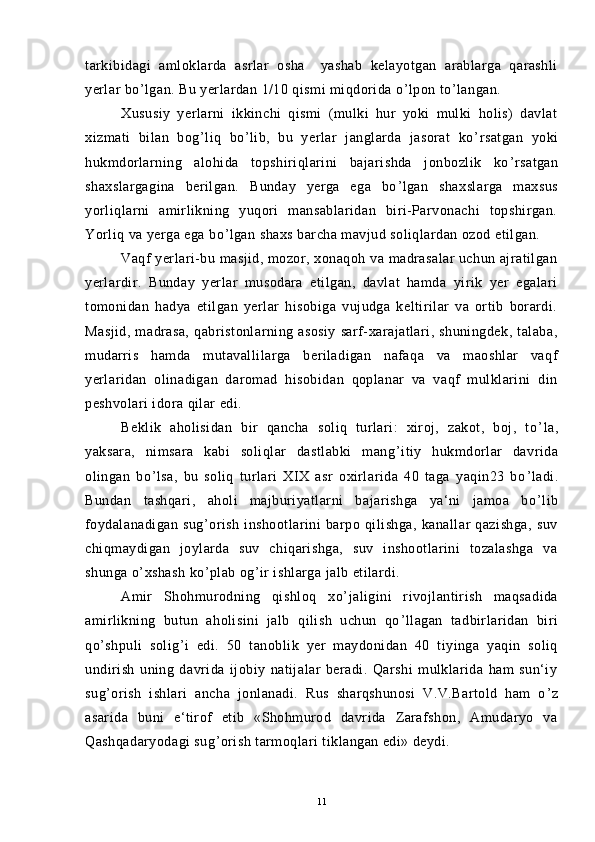 tarkibidagi   amloklarda   asrlar   osha     yashab   kelayotgan   arablarga   qarashli
yerlar bo ’ lgan. Bu yerlardan 1/10 qismi miqdorida o ’ lpon to ’ langan.
Xususiy   yerlarni   ikkinchi   qismi   (mulki   hur   yoki   mulki   holis)   davlat
xizmati   bilan   bog ’ liq   bo ’ lib,   bu   yerlar   janglarda   jasorat   ko ’ rsatgan   yoki
hukmdorlarning   alohida   topshiriqlarini   bajarishda   jonbozlik   ko ’ rsatgan
shaxslargagina   berilgan.   Bunday   yerga   ega   bo ’ lgan   shaxslarga   maxsus
yorliqlarni   amirlikning   yuqori   mansablaridan   biri-Parvonachi   topshirgan.
Yorliq va yerga ega bo ’ lgan shaxs barcha mavjud soliqlardan ozod etilgan.
Vaqf yerlari-bu masjid, mozor, xonaqoh va madrasalar uchun ajratilgan
yerlardir.   Bunday   yerlar   musodara   etilgan,   davlat   hamda   yirik   yer   egalari
tomonidan   hadya   etilgan   yerlar   hisobiga   vujudga   keltirilar   va   ortib   borardi.
Masjid,   madrasa,   qabristonlarning  asosiy   sarf-xarajatlari,  shuningdek,   talaba,
mudarris   hamda   mutavallilarga   beriladigan   nafaqa   va   maoshlar   vaqf
yerlaridan   olinadigan   daromad   hisobidan   qoplanar   va   vaqf   mulklarini   din
peshvolari idora qilar edi.
Beklik   aholisidan   bir   qancha   soliq   turlari:   xiroj,   zakot,   boj,   to ’ la,
yaksara,   nimsara   kabi   soliqlar   dastlabki   mang ’ itiy   hukmdorlar   davrida
olingan   bo ’ lsa,   bu   soliq   turlari   XIX   asr   oxirlarida   40   taga   yaqin23   bo ’ ladi.
Bundan   tashqari,   aholi   majburiyatlarni   bajarishga   ya‘ni   jamoa   bo ’ lib
foydalanadigan   sug ’ orish   inshootlarini   barpo   qilishga,   kanallar   qazishga,   suv
chiqmaydigan   joylarda   suv   chiqarishga,   suv   inshootlarini   tozalashga   va
shunga o ’ xshash ko ’ plab og ’ ir ishlarga jalb etilardi.
Amir   Shohmurodning   qishloq   xo ’ jaligini   rivojlantirish   maqsadida
amirlikning   butun   aholisini   jalb   qilish   uchun   qo ’ llagan   tadbirlaridan   biri
qo ’ shpuli   solig ’ i   edi.   50   tanoblik   yer   maydonidan   40   tiyinga   yaqin   soliq
undirish   uning   davrida   ijobiy   natijalar   beradi.   Qarshi   mulklarida   ham   sun‘iy
sug ’ orish   ishlari   ancha   jonlanadi.   Rus   sharqshunosi   V.V.Bartold   ham   o ’ z
asarida   buni   e‘tirof   etib   «Shohmurod   davrida   Zarafshon,   Amudaryo   va
Qashqadaryodagi sug ’ orish tarmoqlari tiklangan edi» deydi.
11 