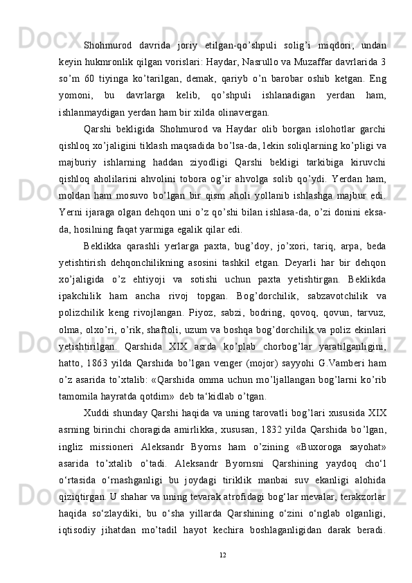 Shohmurod   davrida   joriy   etilgan-qo ’ shpuli   solig ’ i   miqdori,   undan
keyin hukmronlik qilgan vorislari: Haydar, Nasrullo va Muzaffar davrlarida 3
so ’ m   60   tiyinga   ko ’ tarilgan,   demak,   qariyb   o ’ n   barobar   oshib   ketgan.   Eng
yomoni,   bu   davrlarga   kelib,   qo ’ shpuli   ishlanadigan   yerdan   ham,
ishlanmaydigan yerdan ham bir xilda olinavergan.
Qarshi   bekligida   Shohmurod   va   Haydar   olib   borgan   islohotlar   garchi
qishloq xo ’ jaligini tiklash maqsadida bo ’ lsa-da, lekin soliqlarning ko ’ pligi va
majburiy   ishlarning   haddan   ziyodligi   Qarshi   bekligi   tarkibiga   kiruvchi
qishloq   aholilarini   ahvolini   tobora   og ’ ir   ahvolga   solib   qo ’ ydi.   Yerdan   ham,
moldan   ham   mosuvo   bo ’ lgan   bir   qism   aholi   yollanib   ishlashga   majbur   edi.
Yerni   ijaraga   olgan   dehqon   uni   o ’ z   qo ’ shi   bilan   ishlasa-da,   o ’ zi   donini   eksa-
da, hosilning faqat yarmiga egalik qilar edi.
Beklikka   qarashli   yerlarga   paxta,   bug ’ doy,   jo ’ xori,   tariq,   arpa,   beda
yetishtirish   dehqonchilikning   asosini   tashkil   etgan.   Deyarli   har   bir   dehqon
xo ’ jaligida   o ’ z   ehtiyoji   va   sotishi   uchun   paxta   yetishtirgan.   Beklikda
ipakchilik   ham   ancha   rivoj   topgan.   Bog ’ dorchilik,   sabzavotchilik   va
polizchilik   keng   rivojlangan.   Piyoz,   sabzi,   bodring,   qovoq,   qovun,   tarvuz,
olma,   olxo ’ ri,   o ’ rik,   shaftoli,   uzum   va   boshqa   bog ’ dorchilik   va   poliz   ekinlari
yetishtirilgan.   Qarshida   XIX   asrda   ko ’ plab   chorbog ’ lar   yaratilganligini,
hatto,   1863   yilda   Qarshida   bo ’ lgan   venger   (mojor)   sayyohi   G.Vamberi   ham
o ’ z   asarida   to ’ xtalib:   «Qarshida   omma   uchun   mo ’ ljallangan   bog ’ larni   ko ’ rib
tamomila hayratda qotdim»  
 deb ta‘kidlab o ’ tgan. 
Xuddi   shunday   Qarshi   haqida   va   uning   tarovatli   bog ’ lari   xususida   XIX
asrning   birinchi   choragida   amirlikka,   xususan,   1832   yilda   Qarshida   bo ’ lgan,
ingliz   missioneri   Aleksandr   Byorns   ham   o ’ zining   «Buxoroga   sayohat»
asarida   to ’ xtalib   o ’ tadi.   Aleksandr   Byornsni   Qarshining   yaydoq   cho‘l
o‘rtasida   o‘rnashganligi   bu   joydagi   tiriklik   manbai   suv   ekanligi   alohida
qiziqtirgan. U shahar  va uning tevarak atrofidagi bog‘lar mevalar, terakzorlar
haqida   so‘zlaydiki,   bu   o‘sha   yillarda   Qarshining   o‘zini   o‘nglab   olganligi,
iqtisodiy   jihatdan   mo’tadil   hayot   kechira   boshlaganligidan   darak   beradi.
12 
