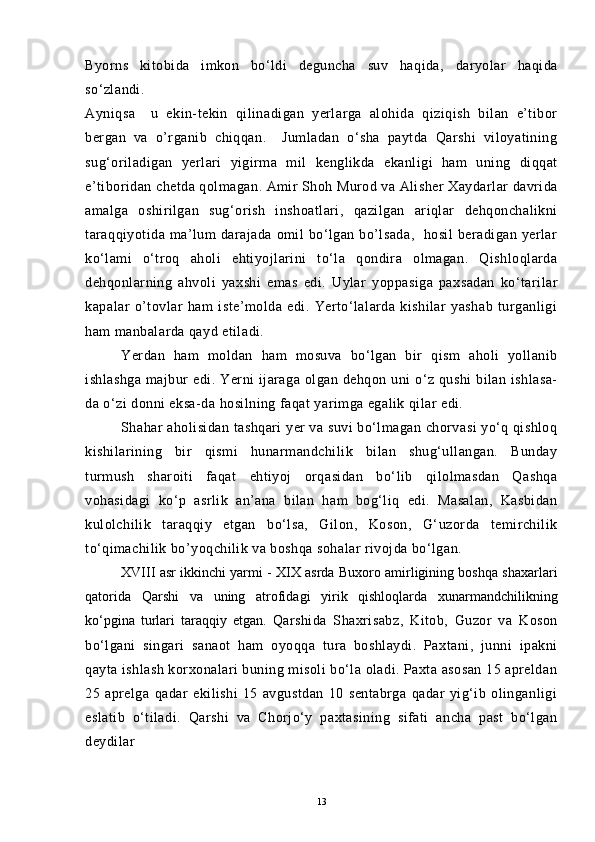 Byorns   kitobida   imkon   bo‘ldi   deguncha   suv   haqida,   daryolar   haqida
so‘zlandi.
Ayniqsa     u   ekin-tekin   qilinadigan   yerlarga   alohida   qiziqish   bilan   e’tibor
bergan   va   o’rganib   chiqqan.     Jumladan   o‘sha   paytda   Qarshi   viloyatining
sug‘oriladigan   yerlari   yigirma   mil   kenglikda   ekanligi   ham   uning   diqqat
e’tiboridan chetda qolmagan.   Amir Shoh Murod va Alisher Xaydarlar davrida
amalga   oshirilgan   sug‘orish   inshoatlari,   qazilgan   ariqlar   dehqonchalikni
taraqqiyotida   ma’lum  darajada  omil   bo‘lgan   bo’lsada,     hosil  beradigan  yerlar
ko‘lami   o‘troq   aholi   ehtiyojlarini   to‘la   qondira   olmagan.   Qishloqlarda
dehqonlarning   ahvoli   yaxshi   emas   edi.   Uylar   yoppasiga   paxsadan   ko‘tarilar
kapalar   o’tovlar   ham   iste’molda   edi.   Yerto‘lalarda   kishilar   yashab   turganligi
ham manbalarda qayd etiladi.
Yerdan   ham   moldan   ham   mosuva   bo‘lgan   bir   qism   aholi   yollanib
ishlashga  majbur   edi. Yerni  ijaraga  olgan dehqon  uni  o‘z  qushi   bilan  ishlasa-
da o‘zi donni eksa-da hosilning faqat yarimga egalik qilar edi.
Shahar aholisidan tashqari yer va suvi bo‘lmagan chorvasi yo‘q qishloq
kishilarining   bir   qismi   hunarmandchilik   bilan   shug‘ullangan.   Bunday
turmush   sharoiti   faqat   ehtiyoj   orqasidan   bo‘lib   qilolmasdan   Qashqa
vohasidagi   ko‘p   asrlik   an’ana   bilan   ham   bog‘liq   edi.   Masalan,   Kasbidan
kulolchilik   taraqqiy   etgan   bo‘lsa,   Gilon,   Koson,   G‘uzorda   temirchilik
to‘qimachilik bo’yoqchilik va boshqa sohalar rivojda bo‘lgan.
XVIII asr ikkinchi yarmi - XIX asrda Buxoro amirligining boshqa shaxarlari
qatorida   Qarshi   va   uning   atrofidagi   yirik   qishloqlarda   xunarmandchilikning
kо‘pgina   turlari   taraqqiy   etgan.   Qarshida   Shaxrisabz,   Kitob,   Guzor   va   Koson
bo‘lgani   singari   sanaot   ham   oyoqqa   tura   boshlaydi.   Paxtani,   junni   ipakni
qayta ishlash korxonalari buning misoli bo‘la oladi. Paxta asosan 15 apreldan
25   aprelga   qadar   ekilishi   15   avgustdan   10   sentabrga   qadar   yig‘ib   olinganligi
eslatib   o‘tiladi.   Qarshi   va   Chorjo‘y   paxtasining   sifati   ancha   past   bo‘lgan
deydilar
13 