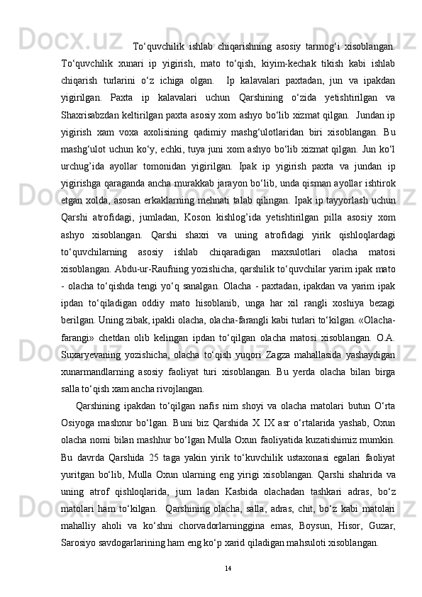                               Tо‘quvchilik   ishlab   chiqarishning   asosiy   tarmog‘i   xisoblangan.
Tо‘quvchilik   xunari   ip   yigirish,   mato   tо‘qish,   kiyim-kechak   tikish   kabi   ishlab
chiqarish   turlarini   о‘z   ichiga   olgan.     Ip   kalavalari   paxtadan,   jun   va   ipakdan
yigirilgan.   Paxta   ip   kalavalari   uchun   Qarshining   о‘zida   yetishtirilgan   va
Shaxrisabzdan keltirilgan paxta asosiy xom ashyo bо‘lib xizmat qilgan.   Jundan ip
yigirish   xam   voxa   axolisining   qadimiy   mashg‘ulotlaridan   biri   xisoblangan.   Bu
mashg‘ulot uchun kо‘y, echki, tuya juni xom ashyo bо‘lib xizmat qilgan. Jun kо‘l
urchug’ida   ayollar   tomonidan   yigirilgan.   Ipak   ip   yigirish   paxta   va   jundan   ip
yigirishga qaraganda ancha murakkab jarayon bо‘lib, unda qisman ayollar ishtirok
etgan xolda, asosan  erkaklarning mehnati  talab qilingan. Ipak ip tayyorlash  uchun
Qarshi   atrofidagi,   jumladan,   Koson   kishlog’ida   yetishtirilgan   pilla   asosiy   xom
ashyo   xisoblangan.   Qarshi   shaxri   va   uning   atrofidagi   yirik   qishloqlardagi
tо‘quvchilarning   asosiy   ishlab   chiqaradigan   maxsulotlari   olacha   matosi
xisoblangan. Abdu-ur-Raufning yozishicha, qarshilik tо‘quvchilar yarim ipak mato
-  olacha  tо‘qishda  tengi   yо‘q  sanalgan.  Olacha  -  paxtadan,  ipakdan  va  yarim   ipak
ipdan   tо‘qiladigan   oddiy   mato   hisoblanib,   unga   har   xil   rangli   xoshiya   bezagi
berilgan. Uning zibak, ipakli olacha, olacha-farangli kabi turlari tо‘kilgan. «Olacha-
farangi»   chetdan   olib   kelingan   ipdan   tо‘ q ilgan   olacha   matosi   xisoblangan.   O.A.
Suxaryevaning   yozishicha,   olacha   tо‘qish   yuqori   Zagza   mahallasida   yashaydigan
xunarmandlarning   asosiy   faoliyat   turi   xisoblangan.   Bu   yerda   olacha   bilan   birga
salla tо‘qish xam ancha rivojlangan.
Qarshining   ipakdan   tо‘qilgan   nafis   nim   shoyi   va   olacha   matolari   butun   О‘rta
Osiyoga   mashxur   bо‘lgan.   Buni   biz   Qarshida   X   IX   asr   о‘rtalarida   yashab,   Oxun
olacha nomi bilan mashhur bо‘lgan Mulla Oxun faoliyatida kuzatishimiz mumkin.
Bu   davrda   Qarshida   25   taga   yakin   yirik   tо‘kuvchilik   ustaxonasi   egalari   faoliyat
yuritgan   bо‘lib,   Mulla   Oxun   ularning   eng   yirigi   xisoblangan.   Qarshi   shahrida   va
uning   atrof   qishloqlarida,   jum   ladan   Kasbida   olachadan   tashkari   adras,   bо‘z
matolari   ham   tо‘kilgan.     Qarshining   olacha,   salla,   adras,   chit,   bо‘z   kabi   matolari
mahalliy   aholi   va   kо‘shni   chorvadorlarninggina   emas,   Boysun,   Hisor,   Guzar,
Sarosiyo savdogarlarining ham eng kо‘p xarid qiladigan mahsuloti xisoblangan.
14 