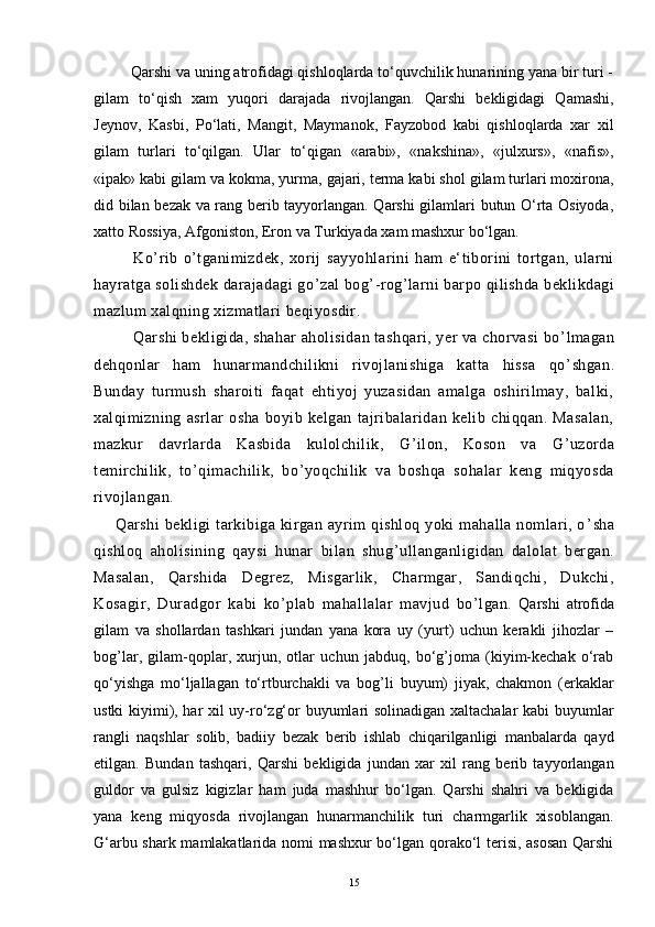          Qarshi va uning atrofidagi qishloqlarda tо‘quvchilik hunarining yana bir turi -
gilam   tо‘qish   xam   yuqori   darajada   rivojlangan.   Qarshi   bekligidagi   Qamashi,
Jeynov,   Kasbi,   Pо‘lati,   Mangit,   Maymanok,   Fayzobod   kabi   qishloqlarda   xar   xil
gilam   turlari   tо‘qilgan.   Ular   tо‘qigan   «arabi»,   «nakshina»,   «julxurs»,   «nafis»,
«ipak» kabi gilam va kokma, yurma, gajari, terma kabi shol gilam turlari moxirona,
did bilan bezak va rang berib tayyorlangan. Qarshi gilamlari butun О‘rta Osiyoda,
xatto Rossiya, Afgoniston, Eron va Turkiyada xam mashxur bо‘lgan.
              Ko ’ rib   o ’ tganimizdek,   xorij   sayyohlarini   ham   e‘tiborini   tortgan,   ularni
hayratga solishdek darajadagi go ’ zal bog ’ -rog ’ larni barpo qilishda beklikdagi
mazlum xalqning xizmatlari beqiyosdir.
Qarshi bekligida, shahar aholisidan tashqari, yer va chorvasi bo ’ lmagan
dehqonlar   ham   hunarmandchilikni   rivojlanishiga   katta   hissa   qo ’ shgan.
Bunday   turmush   sharoiti   faqat   ehtiyoj   yuzasidan   amalga   oshirilmay,   balki,
xalqimizning   asrlar   osha   boyib   kelgan   tajribalaridan   kelib   chiqqan.   Masalan,
mazkur   davrlarda   Kasbida   kulolchilik,   G ’ ilon,   Koson   va   G ’ uzorda
temirchilik,   to ’ qimachilik,   bo ’ yoqchilik   va   boshqa   sohalar   keng   miqyosda
rivojlangan.
Qarshi  bekligi  tarkibiga kirgan ayrim qishloq yoki  mahalla nomlari, o ’ sha
qishloq   aholisining   qaysi   hunar   bilan   shug ’ ullanganligidan   dalolat   bergan.
Masalan,   Qarshida   Degrez,   Misgarlik,   Charmgar,   Sandiqchi,   Dukchi,
Kosagir,   Duradgor   kabi   ko ’ plab   mahallalar   mavjud   bo ’ lgan.   Qarshi   atrofida
gilam   va   shollardan   tashkari   jundan   yana   kora   uy   (yurt)   uchun   kerakli   jihozlar   –
bog’lar,   gilam-qoplar,   xurjun,   otlar   uchun   jabduq,   bо‘g’joma   (kiyim-kechak   о‘rab
qо‘yishga   mо‘ljallagan   tо‘rtburchakli   va   bog’li   buyum)   jiyak,   chakmon   (erkaklar
ustki kiyimi), har xil uy-rо‘zg‘or buyumlari solinadigan xaltachalar kabi buyumlar
rangli   naqshlar   solib,   badiiy   bezak   berib   ishlab   chiqarilganligi   manbalarda   qayd
etilgan.   Bundan   tashqari,   Qarshi   bekligida   jundan   xar   xil   rang   berib   tayyorlangan
guldor   va   gulsiz   kigizlar   ham   juda   mashhur   bо‘lgan.   Qarshi   shahri   va   bekligida
yana   keng   miqyosda   rivojlangan   hunarmanchilik   turi   charmgarlik   xisoblangan.
G‘arbu shark mamlakatlarida nomi mashxur bо‘lgan qorakо‘l terisi, asosan  Qarshi
15 