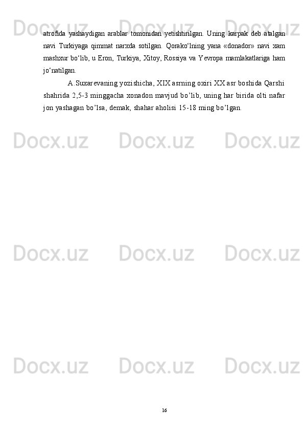 atrofida   yashaydigan   arablar   tomonidan   yetishtirilgan.   Uning   karpak   deb   atalgan
navi   Turkiyaga   qimmat   narxda   sotilgan.   Qorakо‘lning   yana   «donador»   navi   xam
mashxur   bо‘lib,  u  Eron,  Turkiya,   Xitoy,  Rossiya  va  Yevropa  mamlakatlariga  ham
jо‘natilgan.
            A.Suxarevaning yozishicha, XIX asrning oxiri XX asr boshida Qarshi
shahrida   2,5-3   minggacha   xonadon   mavjud   bo ’ lib,   uning   har   birida   olti   nafar
jon yashagan bo ’ lsa, demak, shahar aholisi 15-18 ming bo ’ lgan.
16 