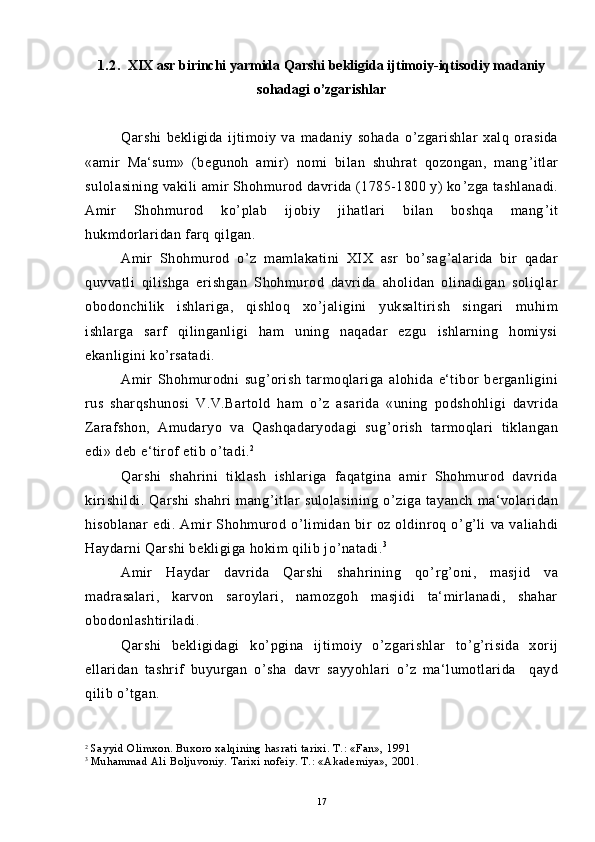 1.2.    XIX asr birinchi yarmida   Qarshi bekligida ijtimoiy-iqtisodiy madaniy
sohadagi o’zgarishlar
Qarshi   bekligida   ijtimoiy   va   madaniy   sohada   o ’ zgarishlar   xalq   orasida
«amir   Ma‘sum»   (begunoh   amir)   nomi   bilan   shuhrat   qozongan,   mang ’ itlar
sulolasining vakili amir Shohmurod davrida (1785-1800 y) ko ’ zga tashlanadi.
Amir   Shohmurod   ko ’ plab   ijobiy   jihatlari   bilan   boshqa   mang ’ it
hukmdorlaridan farq qilgan.
Amir   Shohmurod   o ’ z   mamlakatini   XIX   asr   bo ’ sag ’ alarida   bir   qadar
quvvatli   qilishga   erishgan   Shohmurod   davrida   aholidan   olinadigan   soliqlar
obodonchilik   ishlariga,   qishloq   xo ’ jaligini   yuksaltirish   singari   muhim
ishlarga   sarf   qilinganligi   ham   uning   naqadar   ezgu   ishlarning   homiysi
ekanligini ko ’ rsatadi.
Amir   Shohmurodni   sug ’ orish   tarmoqlariga   alohida   e‘tibor   berganligini
rus   sharqshunosi   V.V.Bartold   ham   o ’ z   asarida   «uning   podshohligi   davrida
Zarafshon,   Amudaryo   va   Qashqadaryodagi   sug ’ orish   tarmoqlari   tiklangan
edi» deb e‘tirof etib o ’ tadi. 2
Qarshi   shahrini   tiklash   ishlariga   faqatgina   amir   Shohmurod   davrida
kirishildi.   Qarshi   shahri   mang ’ itlar   sulolasining   o ’ ziga   tayanch   ma‘volaridan
hisoblanar   edi.   Amir   Shohmurod   o ’ limidan   bir   oz   oldinroq   o ’ g ’ li   va   valiahdi
Haydarni Qarshi bekligiga hokim qilib jo ’ natadi. 3
Amir   Haydar   davrida   Qarshi   shahrining   qo ’ rg ’ oni,   masjid   va
madrasalari,   karvon   saroylari,   namozgoh   masjidi   ta‘mirlanadi,   shahar
obodonlashtiriladi.
Qarshi   bekligidagi   ko ’ pgina   ijtimoiy   o ’ zgarishlar   to ’ g ’ risida   xorij
ellaridan   tashrif   buyurgan   o ’ sha   davr   sayyohlari   o ’ z   ma‘lumotlarida     qayd
qilib o ’ tgan.
2
  Sayyid Olimxon. Buxoro xalqining hasrati tarixi. T.: «Fan», 1991
3
  Muhammad Ali Boljuvoniy. Tarixi nofeiy. T.: «Akademiya», 2001.
17 