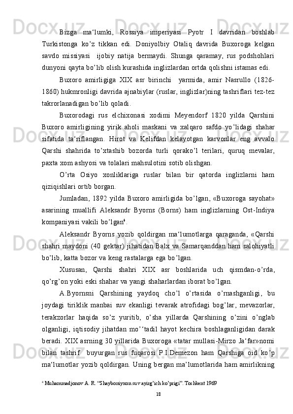 Bizga   ma‘lumki,   Rossiya   imperiyasi   Pyotr   I   davridan   boshlab
Turkistonga   ko ’ z   tikkan   edi.   Doniyolbiy   Otaliq   davrida   Buxoroga   kelgan
savdo   missiyasi     ijobiy   natija   bermaydi.   Shunga   qaramay,   rus   podshohlari
dunyoni qayta bo ’ lib olish kurashida inglizlardan ortda qolishni istamas edi.
Buxoro   amirligiga   XIX   asr   birinchi     yarmida,   amir   Nasrullo   (1826-
1860) hukmronligi davrida ajnabiylar (ruslar, inglizlar)ning tashriflari tez-tez
takrorlanadigan bo ’ lib qoladi.
Buxorodagi   rus   elchixonasi   xodimi   Meyendorf   1820   yilda   Qarshini
Buxoro   amirligining   yirik   aholi   maskani   va   xalqaro   safdo   yo ’ lidagi   shahar
sifatida   ta‘riflangan.   Hirot   va   Kelifdan   kelayotgan   karvonlar   eng   avvalo
Qarshi   shahrida   to ’ xtashib   bozorda   turli   qorako ’ l   terilari,   quruq   mevalar,
paxta xom ashyosi va tolalari mahsulotini sotib olishgan.
O ’ rta   Osiyo   xonliklariga   ruslar   bilan   bir   qatorda   inglizlarni   ham
qiziqishlari ortib borgan.
Jumladan,   1892   yilda   Buxoro   amirligida   bo ’ lgan,   «Buxoroga   sayohat»
asarining   muallifi   Aleksandr   Byorns   (Borns)   ham   inglizlarning   Ost-Indiya
kompaniyasi vakili bo ’ lgan 4
.
Aleksandr   Byorns   yozib   qoldirgan   ma‘lumotlarga   qaraganda,   «Qarshi
shahri   maydoni   (40   gektar)   jihatidan   Balx   va   Samarqanddan   ham   salohiyatli
bo ’ lib, katta bozor va keng rastalarga ega bo ’ lgan.
Xususan,   Qarshi   shahri   XIX   asr   boshlarida   uch   qismdan-o ’ rda,
qo ’ rg ’ on yoki eski shahar va yangi shaharlardan iborat bo ’ lgan.
A.Byornsni   Qarshining   yaydoq   cho ’ l   o ’ rtasida   o ’ rnashganligi,   bu
joydagi   tiriklik   manbai   suv   ekanligi   tevarak   atrofidagi   bog ’ lar,   mevazorlar,
terakzorlar   haqida   so ’ z   yuritib,   o ’ sha   yillarda   Qarshining   o ’ zini   o ’ nglab
olganligi,   iqtisodiy   jihatdan   mo ’ ‘tadil   hayot   kechira   boshlaganligidan   darak
beradi.   XIX   asrning   30   yillarida   Buxoroga   «tatar   mullasi-Mirzo   Ja‘far»nomi
bilan   tashrif     buyurgan   rus   fuqarosi   P.I.Demezon   ham   Qarshiga   oid   ko ’ p
ma‘lumotlar   yozib   qoldirgan.   Uning   bergan   ma’lumotlarida   ham   amirlikning
4
  Muhammadjonov A. R. “Shayboniyxon suv ayirg’ich ko’prigi”. Toshkent 1969
18 