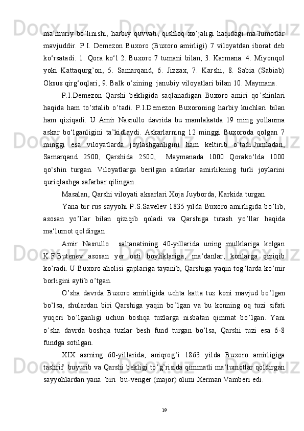 ma’muriy   bo‘linishi,   harbiy   quvvati,   qishloq   xo‘jaligi   haqidagi   ma’lumotlar
mavjuddir.   P.I.   Demezon   Buxoro   (Buxoro   amirligi)   7   viloyatdan   iborat   deb
ko‘rsatadi.   1.   Qora   ko‘l   2.   Buxoro   7   tumani   bilan,   3.   Karmana.   4.   Miyonqol
yoki   Kattaqurg’on,   5.   Samarqand,   6.   Jizzax,   7.   Karshi,   8.   Sabia   (Sabiab)
Oksus qirg‘oqlari, 9. Balk о‘zining  janubiy viloyatlari bilan 10. Maymana.
P.I.Demezon   Qarshi   bekligida   saqlanadigan   Buxoro   amiri   qo ’ shinlari
haqida   ham   to ’ xtalib   o ’ tadi.   P.I.Demezon   Buxoroning   harbiy   kuchlari   bilan
ham   qiziqadi.   U   Amir   Nasrullo   davrida   bu   mamlakatda   19   ming   yollanma
askar   bo‘lganligini   ta’kidlaydi.   Askarlarning   12   minggi   Buxoroda   qolgan   7
minggi   esa   viloyatlarda   joylashganligini   ham   keltirib   o‘tadi.Jumladan,
Samarqand   2500,   Qarshida   2500,     Maymanada   1000   Qorako‘lda   1000
qo‘shin   turgan.   Viloyatlarga   berilgan   askarlar   amirlikning   turli   joylarini
quriqlashga safarbar qilingan.
Masalan, Qarshi viloyati aksarlari Xoja Juyborda, Karkida turgan.
                Yana   bir   rus   sayyohi   P.S.Savelev   1835   yilda   Buxoro   amirligida   bo ’ lib,
asosan   yo ’ llar   bilan   qiziqib   qoladi   va   Qarshiga   tutash   yo ’ llar   haqida
ma‘lumot qoldirgan.
Amir   Nasrullo     saltanatining   40-yillarida   uning   mulklariga   kelgan
K.F.Butenev   asosan   yer   osti   boyliklariga,   ma‘danlar,   konlarga   qiziqib
ko ’ radi. U  Buxoro aholisi  gaplariga tayanib, Qarshiga yaqin  tog ’ larda  ko ’ mir
borligini aytib o ’ tgan.
O ’ sha   davrda   Buxoro   amirligida   uchta   katta   tuz   koni   mavjud   bo ’ lgan
bo ’ lsa,   shulardan   biri   Qarshiga   yaqin   bo ’ lgan   va   bu   konning   oq   tuzi   sifati
yuqori   bo ’ lganligi   uchun   boshqa   tuzlarga   nisbatan   qimmat   bo ’ lgan.   Yani
o’sha   davrda   boshqa   tuzlar   besh   fund   turgan   bo’lsa,   Qarshi   tuzi   esa   6-8
fundga sotilgan.
XIX   asrning   60-yillarida,   aniqrog ’ i   1863   yilda   Buxoro   amirligiga
tashrif    buyurib va Qarshi  bekligi  to ’ g ’ risida qimmatli ma‘lumotlar qoldirgan
sayyohlardan yana  biri  bu-venger (major) olimi Xerman Vamberi edi.
19 