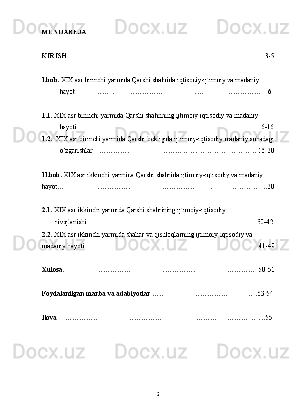 MUNDAREJA
KIRISH ……………………………………………………………...……..……..3-5
I.bob.  XIX asr birinchi yarmida Qarshi shahrida iqtisodiy-ijtimoiy va madaniy 
hayot……………...………………………………….………………………6
1.1.  XIX asr birinchi yarmida Qarshi shahrining ijtimoiy-iqtisodiy va madaniy 
hayoti ……………………………………………………………………..6-16
1.2.   XIX asr birinchi yarmida   Qarshi bekligida ijtimoiy-iqtisodiy madaniy sohadagi
o’zgarishlar…………………………………............................................16-30
II.bob.  XIX asr ikkinchi yarmida Qarshi shahrida ijtimoiy-iqtisodiy va madaniy 
hayot….………………………………………………………...……......................30
2.1.  XIX asr ikkinchi yarmida Qarshi shahrining ijtimoiy-iqtisodiy 
rivojlanishi…………………………………………………………….…..30-42
2.2.  XIX asr ikkinchi yarmida shahar va qishloqlarning ijtimoiy-iqtisodiy va             
madaniy hayoti……………………...………………………………..…............41-49
Xulosa …………………………………………………………………………..5 0-51
Foydalanilgan manba va adabiyotlar  ……………………………………..... 53-54
Ilova  ……………………………………………………………..…………..........55
 
2 