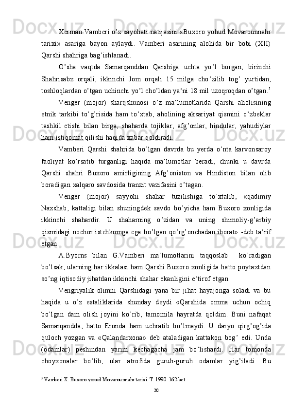 Xerman Vamberi   o ’ z sayohati   natijasini   «Buxoro yohud  Movarounnahr
tarixi»   asariga   bayon   aylaydi.   Vamberi   asarining   alohida   bir   bobi   (XII)
Qarshi shahriga bag ’ ishlanadi.
O ’ sha   vaqtda   Samarqanddan   Qarshiga   uchta   yo ’ l   borgan,   birinchi
Shahrisabz   orqali,   ikkinchi   Jom   orqali   15   milga   cho ’ zilib   tog ’   yurtidan,
toshloqlardan o ’ tgan uchinchi yo ’ l cho ’ ldan ya‘ni 18 mil uzoqroqdan o ’ tgan. 5
Venger   (mojor)   sharqshunosi   o ’ z   ma‘lumotlarida   Qarshi   aholisining
etnik   tarkibi   to ’ g ’ risida   ham   to ’ xtab,   aholining   aksariyat   qismini   o ’ zbeklar
tashkil   etishi   bilan   birga,   shaharda   tojiklar,   afg ’ onlar,   hindular,   yahudiylar
ham istiqomat qilishi haqida xabar qoldiradi.
Vamberi   Qarshi   shahrida   bo ’ lgan   davrda   bu   yerda   o ’ nta   karvonsaroy
faoliyat   ko ’ rsatib   turganligi   haqida   ma‘lumotlar   beradi,   chunki   u   davrda
Qarshi   shahri   Buxoro   amirligining   Afg ’ oniston   va   Hindiston   bilan   olib
boradigan xalqaro savdosida tranzit vazifasini o ’ tagan.
Venger   (mojor)   sayyohi   shahar   tuzilishiga   to ’ xtalib,   «qadimiy
Naxshab,   kattaligi   bilan   shuningdek   savdo   bo ’ yicha   ham   Buxoro   xonligida
ikkinchi   shahardir.   U   shaharning   o ’ zidan   va   uning   shimoliy-g ’ arbiy
qismidagi   nochor   istehkomga   ega   bo ’ lgan   qo ’ rg ’ onchadan   iborat»   -deb   ta‘rif
etgan.  
A.Byorns   bilan   G.Vamberi   ma‘lumotlarini   taqqoslab     ko ’ radigan
bo ’ lsak,   ularning   har   ikkalasi   ham   Qarshi   Buxoro  xonligida   hatto  poytaxtdan
so ’ ng iqtisodiy jihatdan ikkinchi shahar ekanligini e‘tirof etgan.
Vengriyalik   olimni   Qarshidagi   yana   bir   jihat   hayajonga   soladi   va   bu
haqida   u   o ’ z   estaliklarida   shunday   deydi   «Qarshida   omma   uchun   ochiq
bo ’ lgan   dam   olish   joyini   ko ’ rib,   tamomila   hayratda   qoldim.   Buni   nafaqat
Samarqandda,   hatto   Eronda   ham   uchratib   bo ’ lmaydi.   U   daryo   qirg ’ og ’ ida
quloch   yozgan   va   «Qalandarxona»   deb   ataladigan   kattakon   bog ’   edi.   Unda
(odamlar)   peshindan   yarim   kechagacha   jam   bo ’ lishardi.   Har   tomonda
choyxonalar   bo ’ lib,   ular   atrofida   guruh-guruh   odamlar   yig ’ iladi.   Bu
5
 Vamberi X. Buxoro yoxud Movarounnahr tarixi. T. 1990. 162-bet.
20 