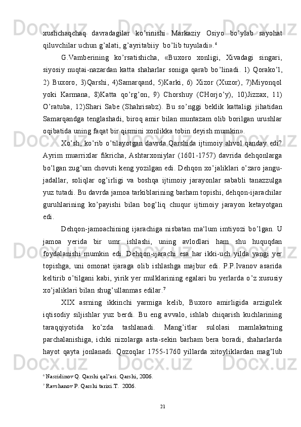 xushchaqchaq   davradagilar   ko ’ rinishi   Markaziy   Osiyo   bo ’ ylab   sayohat
qiluvchilar uchun g ’ alati, g ’ ayritabiiy  bo ’ lib tuyuladi». 6
G.Vamberining   ko ’ rsatishicha,   «Buxoro   xonligi,   Xivadagi   singari,
siyosiy   nuqtai-nazardan   katta   shaharlar   soniga   qarab   bo ’ linadi.   1)   Qorako ’ l,
2)   Buxoro,   3)Qarshi,   4)Samarqand,   5)Karki,   6)   Xizor   (Xuzor),   7)Miyonqol
yoki   Karmana,   8)Katta   qo ’ rg ’ on,   9)   Chorshuy   (CHorjo ’ y),   10)Jizzax,   11)
O ’ ratuba,   12)Shari   Sabe   (Shahrisabz).   Bu   so ’ nggi   beklik   kattaligi   jihatidan
Samarqandga   tenglashadi,   biroq   amir   bilan   muntazam   olib   borilgan   urushlar
oqibatida uning faqat bir qismini xonlikka tobin deyish mumkin».
Xo ’ sh,   ko ’ rib   o ’ tilayotgan   davrda   Qarshida   ijtimoiy   ahvol   qanday   edi?
Ayrim   muarrixlar   fikricha,   Ashtarxoniylar   (1601-1757)   davrida   dehqonlarga
bo ’ lgan zug ’ um chovuti keng yozilgan edi. Dehqon xo ’ jaliklari  o ’ zaro jangu-
jadallar,   soliqlar   og ’ irligi   va   boshqa   ijtimoiy   jarayonlar   sababli   tanazzulga
yuz tutadi. Bu davrda jamoa tarkiblarining barham topishi, dehqon-ijarachilar
guruhlarining   ko ’ payishi   bilan   bog ’ liq   chuqur   ijtimoiy   jarayon   ketayotgan
edi.
Dehqon-jamoachining   ijarachiga   nisbatan   ma‘lum   imtiyozi   bo ’ lgan.   U
jamoa   yerida   bir   umr   ishlashi,   uning   avlodlari   ham   shu   huquqdan
foydalanishi   mumkin   edi.   Dehqon-ijarachi   esa   har   ikki-uch   yilda   yangi   yer
topishga,   uni   omonat   ijaraga   olib   ishlashga   majbur   edi.   P.P.Ivanov   asarida
keltirib   o ’ tilgani   kabi,   yirik   yer   mulklarining   egalari   bu   yerlarda   o ’ z   xususiy
xo ’ jaliklari bilan shug ’ ullanmas edilar. 7
XIX   asrning   ikkinchi   yarmiga   kelib,   Buxoro   amirligida   arzigulek
iqtisodiy   siljishlar   yuz   berdi.   Bu   eng   avvalo,   ishlab   chiqarish   kuchlarining
taraqqiyotida   ko ’ zda   tashlanadi.   Mang ’ itlar   sulolasi   mamlakatning
parchalanishiga,   ichki   nizolarga   asta-sekin   barham   bera   boradi,   shaharlarda
hayot   qayta   jonlanadi.   Qozoqlar   1755-1760   yillarda   xitoyliklardan   mag ’ lub
6
  Nasridinov Q. Qarshi qal’asi. Qarshi, 2006.
7
  Ravshanov P. Qarshi tarixi.T.  2006.
21 