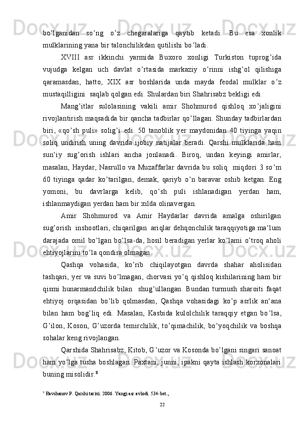 bo ’ lganidan   so ’ ng   o ’ z   chegaralariga   qaytib   ketadi.   Bu   esa   xonlik
mulklarining yana bir talonchilikdan qutilishi bo ’ ladi.
XVIII   asr   ikkinchi   yarmida   Buxoro   xonligi   Turkiston   tuprog ’ ida
vujudga   kelgan   uch   davlat   o ’ rtasida   markaziy   o ’ rinni   ishg ’ ol   qilishiga
qaramasdan,   hatto,   XIX   asr   boshlarida   unda   mayda   feodal   mulklar   o ’ z
mustaqilligini  saqlab qolgan edi. Shulardan biri Shahrisabz bekligi edi.
Mang ’ itlar   sulolasining   vakili   amir   Shohmurod   qishloq   xo ’ jaligini
rivojlantirish maqsadida bir  qancha tadbirlar  qo ’ llagan. Shunday tadbirlardan
biri,   «qo ’ sh   puli»   solig ’ i   edi.   50   tanoblik   yer   maydonidan   40   tiyinga   yaqin
soliq   undirish   uning   davrida   ijobiy   natijalar   beradi.   Qarshi   mulklarida   ham
sun‘iy   sug ’ orish   ishlari   ancha   jonlanadi.   Biroq,   undan   keyingi   amirlar,
masalan,   Haydar,   Nasrullo   va   Muzaffarlar   davrida   bu   soliq     miqdori   3   so ’ m
60   tiyinga   qadar   ko ’ tarilgan,   demak,   qariyb   o ’ n   baravar   oshib   ketgan.   Eng
yomoni,   bu   davrlarga   kelib,   qo ’ sh   puli   ishlanadigan   yerdan   ham,
ishlanmaydigan yerdan ham bir xilda olinavergan.
Amir   Shohmurod   va   Amir   Haydarlar   davrida   amalga   oshirilgan
sug ’ orish  inshootlari, chiqarilgan  ariqlar dehqonchilik taraqqiyotiga ma‘lum
darajada   omil   bo ’ lgan   bo ’ lsa-da,   hosil   beradigan   yerlar   ko ’ lami   o ’ troq   aholi
ehtiyojlarini to ’ la qondira olmagan.
Qashqa   vohasida,   ko ’ rib   chiqilayotgan   davrda   shahar   aholisidan
tashqari,   yer   va   suvi   bo ’ lmagan,   chorvasi   yo ’ q   qishloq   kishilarining   ham   bir
qismi   hunarmandchilik   bilan     shug ’ ullangan.   Bundan   turmush   sharoiti   faqat
ehtiyoj   orqasidan   bo ’ lib   qolmasdan,   Qashqa   vohasidagi   ko ’ p   asrlik   an‘ana
bilan   ham   bog ’ liq   edi.   Masalan,   Kasbida   kulolchilik   taraqqiy   etgan   bo ’ lsa,
G ’ ilon,   Koson,   G ’ uzorda   temirchilik,   to ’ qimachilik,   bo ’ yoqchilik   va   boshqa
sohalar keng rivojlangan.
Qarshida Shahrisabz, Kitob, G ’ uzor va Kosonda bo ’ lgani singari sanoat
ham   yo ’ lga   tusha   boshlagan.   Paxtani,   junni,   ipakni   qayta   ishlash   korxonalari
buning misolidir. 8
8
  Ravshanov P. Qarshi tarixi. 2006. Yangi asr avlodi. 534-bet.,
22 