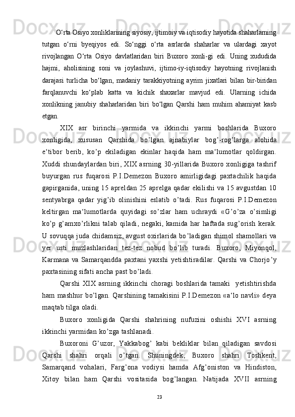         O‘rta Osiyo xonliklarining siyosiy, ijtimoiy va iqtisodiy hayotida shaharlarning
tutgan   о‘rni   byeqiyos   edi.   Sо‘nggi   о‘rta   asrlarda   shaharlar   va   ulardagi   xayot
rivojlangan   О‘rta   Osiyo   davlatlaridan   biri   Buxoro   xonli-gi   edi.   Uning   xududida
hajmi,   aholisining   soni   va   joylashuvi,   ijtimo-iy-iqtisodiy   hayotning   rivojlanish
darajasi   turlicha   bо‘lgan,   madaniy   tarakkiyotning   ayrim   jixatlari   bilan   bir-biridan
farqlanuvchi   kо‘plab   katta   va   kichik   shaxarlar   mavjud   edi.   Ularning   ichida
xonlikning   janubiy   shaharlaridan   biri   bо‘lgan   Qarshi   ham   muhim   ahamiyat   kasb
etgan.
XIX   asr   birinchi   yarmida   va   ikkinchi   yarmi   boshlarida   Buxoro
xonligida,   xususan   Qarshida   bo ’ lgan   ajnabiylar   bog ’ -rog ’ larga   alohida
e‘tibor   berib,   ko ’ p   ekiladigan   ekinlar   haqida   ham   ma‘lumotlar   qoldirgan.
Xuddi   shundaylardan   biri,   XIX   asrning   30-yillarida   Buxoro   xonligiga   tashrif
buyurgan   rus   fuqarosi   P.I.Demezon   Buxoro   amirligidagi   paxtachilik   haqida
gapirganida,   uning   15   apreldan   25   aprelga   qadar   ekilishi   va   15   avgustdan   10
sentyabrga   qadar   yig ’ ib   olinishini   eslatib   o ’ tadi.   Rus   fuqarosi   P.I.Demezon
keltirgan   ma‘lumotlarda   quyidagi   so ’ zlar   ham   uchraydi   «G ’ o ’ za   o ’ simligi
ko ’ p   g ’ amxo ’ rlikni   talab   qiladi,   negaki,   kamida   har   haftada   sug ’ orish   kerak.
U sovuqqa juda chidamsiz, avgust  oxirlarida bo ’ ladigan shimol shamollari va
yer   usti   muzlashlaridan   tez-tez   nobud   bo ’ lib   turadi.   Buxoro,   Miyonqol,
Karmana   va   Samarqandda   paxtani   yaxshi   yetishtiradilar.   Qarshi   va   Chorjo ’ y
paxtasining sifati ancha past bo ’ ladi. 
Qarshi   XIX   asrning   ikkinchi   choragi   boshlarida   tamaki     yetishtirishda
ham   mashhur   bo ’ lgan.   Qarshining   tamakisini   P.I.Demezon   «a‘lo   navli»   deya
maqtab tilga oladi.
Buxoro   xonligida   Qarshi   shahrining   nufuzini   oshishi   XVI   asrning
ikkinchi yarmidan ko ’ zga tashlanadi.
Buxoroni   G ’ uzor,   Yakkabog ’   kabi   bekliklar   bilan   qiladigan   savdosi
Qarshi   shahri   orqali   o ’ tgan.   Shuningdek,   Buxoro   shahri   Toshkent,
Samarqand   vohalari,   Farg ’ ona   vodiysi   hamda   Afg ’ oniston   va   Hindiston,
Xitoy   bilan   ham   Qarshi   vositasida   bog ’ langan.   Natijada   XVII   asrning
23 