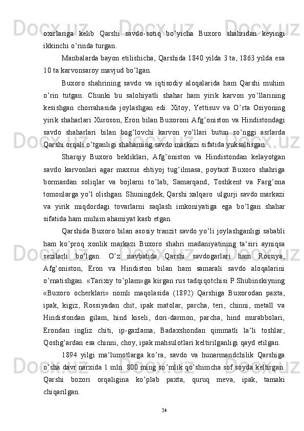 oxirlariga   kelib   Qarshi   savdo-sotiq   bo ’ yicha   Buxoro   shahridan   keyingi
ikkinchi o ’ rinda turgan.
Manbalarda bayon  etilishicha,  Qarshida  1840 yilda  3 ta, 1863 yilda esa
10 ta karvonsaroy mavjud bo ’ lgan.
Buxoro   shahrining   savdo   va   iqtisodiy   aloqalarida   ham   Qarshi   muhim
o ’ rin   tutgan.   Chunki   bu   salohiyatli   shahar   ham   yirik   karvon   yo ’ llarining
kesishgan   chorrahasida   joylashgan   edi.   Xitoy,   Yettisuv   va   O ’ rta   Osiyoning
yirik   shaharlari   Xuroson,   Eron   bilan   Buxoroni   Afg ’ oniston   va   Hindistondagi
savdo   shaharlari   bilan   bog ’ lovchi   karvon   yo ’ llari   butun   so ’ nggi   asrlarda
Qarshi orqali o ’ tganligi shaharning savdo markazi sifatida yuksaltirgan.
Sharqiy   Buxoro   bekliklari,   Afg ’ oniston   va   Hindistondan   kelayotgan
savdo   karvonlari   agar   maxsus   ehtiyoj   tug ’ ilmasa,   poytaxt   Buxoro   shahriga
bormasdan   soliqlar   va   bojlarni   to ’ lab,   Samarqand,   Toshkent   va   Farg ’ ona
tomonlarga yo ’ l olishgan. Shuningdek, Qarshi  xalqaro   ulgurji savdo markazi
va   yirik   miqdordagi   tovarlarni   saqlash   imkoniyatiga   ega   bo ’ lgan   shahar
sifatida ham muhim ahamiyat kasb etgan.
Qarshida   Buxoro  bilan   asosiy   tranzit   savdo   yo ’ li   joylashganligi   sababli
ham   ko ’ proq   xonlik   markazi   Buxoro   shahri   madaniyatining   ta‘siri   ayniqsa
sezilarli   bo ’ lgan.   O ’ z   navbatida   Qarshi   savdogarlari   ham   Rossiya,
Afg ’ oniston,   Eron   va   Hindiston   bilan   ham   samarali   savdo   aloqalarini
o ’ rnatishgan.   «Tarixiy   to ’ plam»ga   kirgan   rus   tadqiqotchisi   P.Shubinskiyning
«Buxoro   ocherklari»   nomli   maqolasida   (1892)   Qarshiga   Buxorodan   paxta,
ipak,   kigiz,   Rossiyadan   chit,   ipak   matolar,   parcha,   teri,   chinni,   metall   va
Hindistondan   gilam,   hind   kiseli,   dori-darmon,   parcha,   hind   murabbolari,
Erondan   ingliz   chiti,   ip-gazlama,   Badaxshondan   qimmatli   la‘li   toshlar,
Qoshg ’ ardan esa chinni, choy, ipak mahsulotlari keltirilganligi qayd etilgan.
1894   yilgi   ma‘lumotlarga   ko ’ ra,   savdo   va   hunarmandchilik   Qarshiga
o ’ sha   davr   narxida   1   mln.   800   ming   so ’ mlik   qo ’ shimcha   sof   soyda   keltirgan.
Qarshi   bozori   orqaligina   ko ’ plab   paxta,   quruq   meva,   ipak,   tamaki
chiqarilgan.
24 