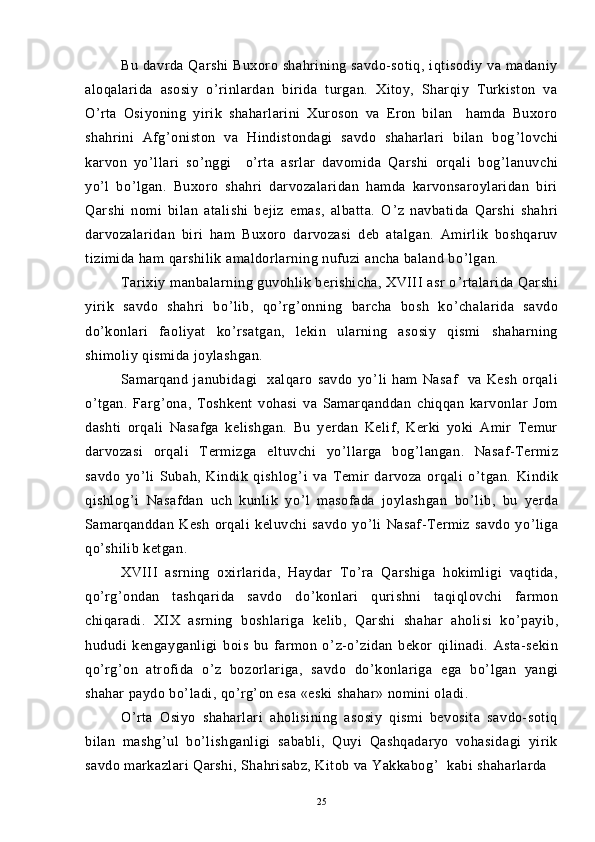 Bu  davrda  Qarshi  Buxoro  shahrining  savdo-sotiq,  iqtisodiy  va  madaniy
aloqalarida   asosiy   o ’ rinlardan   birida   turgan.   Xitoy,   Sharqiy   Turkiston   va
O ’ rta   Osiyoning   yirik   shaharlarini   Xuroson   va   Eron   bilan     hamda   Buxoro
shahrini   Afg ’ oniston   va   Hindistondagi   savdo   shaharlari   bilan   bog ’ lovchi
karvon   yo ’ llari   so ’ nggi     o ’ rta   asrlar   davomida   Qarshi   orqali   bog ’ lanuvchi
yo ’ l   bo ’ lgan.   Buxoro   shahri   darvozalaridan   hamda   karvonsaroylaridan   biri
Qarshi   nomi   bilan   atalishi   bejiz   emas,   albatta.   O ’ z   navbatida   Qarshi   shahri
darvozalaridan   biri   ham   Buxoro   darvozasi   deb   atalgan.   Amirlik   boshqaruv
tizimida ham qarshilik amaldorlarning nufuzi ancha baland bo ’ lgan.
Tarixiy manbalarning guvohlik berishicha,  XVIII  asr  o ’ rtalarida Qarshi
yirik   savdo   shahri   bo ’ lib,   qo ’ rg ’ onning   barcha   bosh   ko ’ chalarida   savdo
do ’ konlari   faoliyat   ko ’ rsatgan,   lekin   ularning   asosiy   qismi   shaharning
shimoliy qismida joylashgan.
Samarqand   janubidagi     xalqaro   savdo   yo ’ li   ham   Nasaf     va   Kesh   orqali
o ’ tgan.   Farg ’ ona,   Toshkent   vohasi   va   Samarqanddan   chiqqan   karvonlar   Jom
dashti   orqali   Nasafga   kelishgan.   Bu   yerdan   Kelif,   Kerki   yoki   Amir   Temur
darvozasi   orqali   Termizga   eltuvchi   yo ’ llarga   bog ’ langan.   Nasaf-Termiz
savdo   yo ’ li   Subah,   Kindik   qishlog ’ i   va   Temir   darvoza   orqali   o ’ tgan.   Kindik
qishlog ’ i   Nasafdan   uch   kunlik   yo ’ l   masofada   joylashgan   bo ’ lib,   bu   yerda
Samarqanddan   Kesh   orqali   keluvchi   savdo   yo ’ li   Nasaf-Termiz   savdo   yo ’ liga
qo ’ shilib ketgan.
XVIII   asrning   oxirlarida,   Haydar   To ’ ra   Qarshiga   hokimligi   vaqtida,
qo ’ rg ’ ondan   tashqarida   savdo   do ’ konlari   qurishni   taqiqlovchi   farmon
chiqaradi.   XIX   asrning   boshlariga   kelib,   Qarshi   shahar   aholisi   ko ’ payib,
hududi   kengayganligi   bois   bu   farmon   o ’ z-o ’ zidan   bekor   qilinadi.   Asta-sekin
qo ’ rg ’ on   atrofida   o ’ z   bozorlariga,   savdo   do ’ konlariga   ega   bo ’ lgan   yangi
shahar paydo bo ’ ladi, qo ’ rg ’ on esa «eski shahar» nomini oladi.
O ’ rta   Osiyo   shaharlari   aholisining   asosiy   qismi   bevosita   savdo-sotiq
bilan   mashg ’ ul   bo ’ lishganligi   sababli,   Quyi   Qashqadaryo   vohasidagi   yirik
savdo markazlari Qarshi, Shahrisabz, Kitob va Yakkabog ’   kabi shaharlarda 
25 