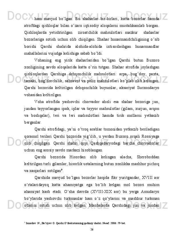 ham   mavjud   bo ’ lgan.   Bu   shaharlar   bir-birlari,   katta   bozorlar   hamda
atrofdagi   qishloqlar   bilan   o ’ zaro   iqtisodiy   aloqalarni   mustahkamlab   borgan.
Qishloqlarda   yetishtirilgan     ziroatchilik   mahsulotlari   mazkur     shaharlar
bozorlariga   sotish   uchun   olib   chiqilgan.   Shahar   hunarmandchiligining   o ’ sib
borishi   Qarshi   shahrida   alohida-alohida   ixtisoslashgan   hunarmandlar
mahallalarini vujudga kelishiga sabab bo ’ ldi.
Vohaning   eng   yirik   shaharlaridan   bo ’ lgan   Qarshi   butun   Buxoro
xonligining   savdo   aloqalarida   katta   o ’ rin   tutgan.   Shahar   atrofida   joylashgan
qishloqlardan   Qarshiga   dehqonchilik   mahsulotlari:   arpa,   bug ’ doy,   paxta,
tamaki,   bog ’ dorchilik,   sabzavot   va   poliz   mahsulotlari   ko ’ plab   olib   kelingan.
Qarshi   bozorida   keltirilgan   dehqonchilik   buyumlar,   aksariyat   Surxondaryo
vohasidan keltirilgan.
Voha   atrofida   yashovchi   chorvador   aholi   esa   shahar   bozoriga   jun,
jundan   tayyorlangan   ipak,   iplar   va   tayyor   mahsulotlar   (gilam,   xurjun,   arqon
va   boshqalar),   teri   va   teri   mahsulotlari   hamda   tirik   mollarni   yetkazib
berganlar.
Qarshi   atrofidagi,   ya‘ni   o ’ troq   arablar   tomonidan   yetkazib   beriladigan
qoramol   terilari   Qarshi   bozorida   yig ’ ilib,   u   yerdan   Buxoro   orqali   Rossiyaga
olib   chiqilgan.   Qarshi   shahri   quyi   Qashqadaryodagi   barcha   chorvadorlar
uchun eng asosiy savdo markazi hisoblangan.
Qarshi   bozorida   Hisordan   olib   kelingan   alacha,   Sheroboddan
keltirilgan turli  gilamlar, hisorlik ustalarning butun xonlikka mashhur  pichoq
va xanjarlari sotilgan 9
.
Qarshida   mavjud   bo ’ lgan   bozorlar   haqida   fikr   yuritgandar,   XVIII   asr
o ’ rtalaridayoq   katta   ahamiyatga   ega   bo ’ lib   kelgan   mol   bozori   muhim
ahamiyat   kasb   etadi.   O ’ sha   davrda   (XVIII-XIX   asr)   bu   yerga   Amudaryo
bo ’ ylarida   yashovchi   turkmanlar   ham   o ’ z   qo ’ ylarini   va   mashhur   turkman
otlarini   sotish   uchun   olib   kelgan.   Manbalarda   Qarshidagi   jun   va   jundan
9
 Ismoilov  N., Bo’riyev O. Qarshi O’zbekistonning qadimiy shahri. Nasaf. 2006. 79-bet.
26 