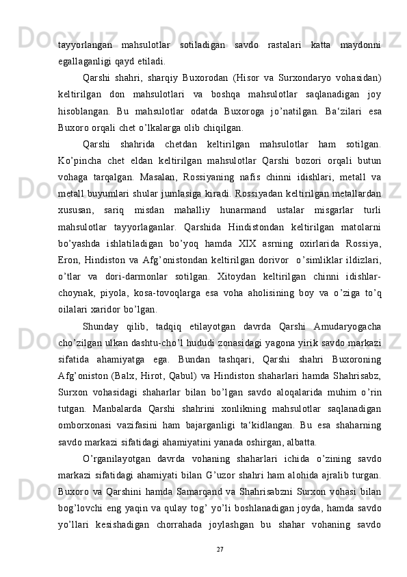 tayyorlangan   mahsulotlar   sotiladigan   savdo   rastalari   katta   maydonni
egallaganligi qayd etiladi.
Qarshi   shahri,   sharqiy   Buxorodan   (Hisor   va   Surxondaryo   vohasidan)
keltirilgan   don   mahsulotlari   va   boshqa   mahsulotlar   saqlanadigan   joy
hisoblangan.   Bu   mahsulotlar   odatda   Buxoroga   jo ’ natilgan.   Ba‘zilari   esa
Buxoro orqali chet o ’ lkalarga olib chiqilgan.
Qarshi   shahrida   chetdan   keltirilgan   mahsulotlar   ham   sotilgan.
Ko ’ pincha   chet   eldan   keltirilgan   mahsulotlar   Qarshi   bozori   orqali   butun
vohaga   tarqalgan.   Masalan,   Rossiyaning   nafis   chinni   idishlari,   metall   va
metall   buyumlari   shular   jumlasiga   kiradi.   Rossiyadan   keltirilgan   metallardan
xususan,   sariq   misdan   mahalliy   hunarmand   ustalar   misgarlar   turli
mahsulotlar   tayyorlaganlar.   Qarshida   Hindistondan   keltirilgan   matolarni
bo ’ yashda   ishlatiladigan   bo ’ yoq   hamda   XIX   asrning   oxirlarida   Rossiya,
Eron,   Hindiston   va   Afg ’ onistondan   keltirilgan   dorivor     o ’ simliklar   ildizlari,
o ’ tlar   va   dori-darmonlar   sotilgan.   Xitoydan   keltirilgan   chinni   idishlar-
choynak,   piyola,   kosa-tovoqlarga   esa   voha   aholisining   boy   va   o ’ ziga   to ’ q
oilalari xaridor bo ’ lgan.
Shunday   qilib,   tadqiq   etilayotgan   davrda   Qarshi   Amudaryogacha
cho ’ zilgan   ulkan   dashtu-cho ’ l   hududi   zonasidagi   yagona   yirik   savdo   markazi
sifatida   ahamiyatga   ega.   Bundan   tashqari,   Qarshi   shahri   Buxoroning
Afg ’ oniston   (Balx,   Hirot,   Qabul)   va   Hindiston   shaharlari   hamda   Shahrisabz,
Surxon   vohasidagi   shaharlar   bilan   bo ’ lgan   savdo   aloqalarida   muhim   o ’ rin
tutgan.   Manbalarda   Qarshi   shahrini   xonlikning   mahsulotlar   saqlanadigan
omborxonasi   vazifasini   ham   bajarganligi   ta‘kidlangan.   Bu   esa   shaharning
savdo markazi sifatidagi ahamiyatini yanada oshirgan, albatta.
O ’ rganilayotgan   davrda   vohaning   shaharlari   ichida   o ’ zining   savdo
markazi   sifatidagi   ahamiyati   bilan   G ’ uzor   shahri   ham   alohida   ajralib   turgan.
Buxoro   va   Qarshini   hamda   Samarqand   va   Shahrisabzni   Surxon   vohasi   bilan
bog ’ lovchi   eng   yaqin   va   qulay   tog ’   yo ’ li   boshlanadigan   joyda,   hamda   savdo
yo ’ llari   kesishadigan   chorrahada   joylashgan   bu   shahar   vohaning   savdo
27 