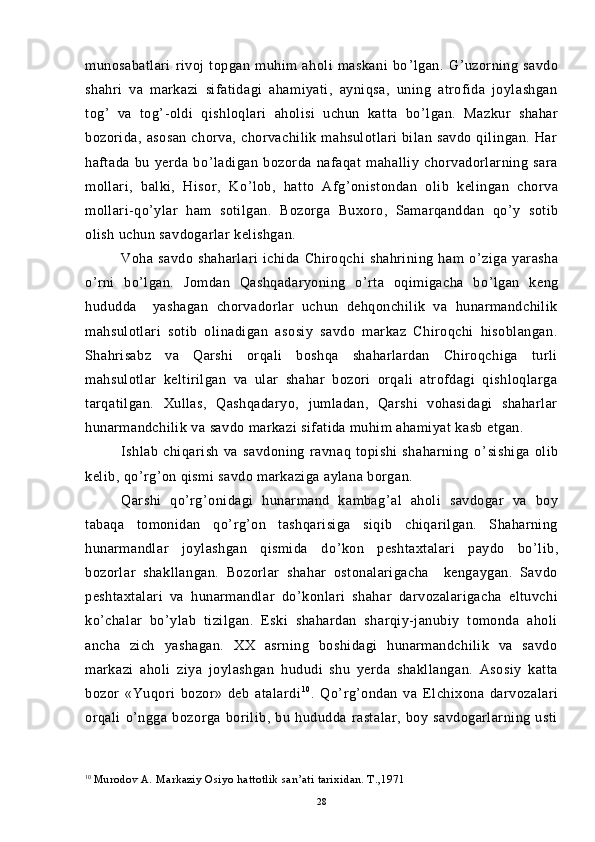 munosabatlari   rivoj   topgan   muhim   aholi   maskani   bo ’ lgan.   G ’ uzorning   savdo
shahri   va   markazi   sifatidagi   ahamiyati,   ayniqsa,   uning   atrofida   joylashgan
tog ’   va   tog ’ -oldi   qishloqlari   aholisi   uchun   katta   bo ’ lgan.   Mazkur   shahar
bozorida,   asosan   chorva,   chorvachilik   mahsulotlari   bilan   savdo   qilingan.   Har
haftada   bu   yerda   bo ’ ladigan   bozorda   nafaqat   mahalliy   chorvadorlarning   sara
mollari,   balki,   Hisor,   Ko ’ lob,   hatto   Afg ’ onistondan   olib   kelingan   chorva
mollari-qo ’ ylar   ham   sotilgan.   Bozorga   Buxoro,   Samarqanddan   qo ’ y   sotib
olish uchun savdogarlar kelishgan.
Voha   savdo   shaharlari   ichida   Chiroqchi   shahrining   ham   o ’ ziga   yarasha
o ’ rni   bo ’ lgan.   Jomdan   Qashqadaryoning   o ’ rta   oqimigacha   bo ’ lgan   keng
hududda     yashagan   chorvadorlar   uchun   dehqonchilik   va   hunarmandchilik
mahsulotlari   sotib   olinadigan   asosiy   savdo   markaz   Chiroqchi   hisoblangan.
Shahrisabz   va   Qarshi   orqali   boshqa   shaharlardan   Chiroqchiga   turli
mahsulotlar   keltirilgan   va   ular   shahar   bozori   orqali   atrofdagi   qishloqlarga
tarqatilgan.   Xullas,   Qashqadaryo,   jumladan,   Qarshi   vohasidagi   shaharlar
hunarmandchilik va savdo markazi sifatida muhim ahamiyat kasb etgan.
Ishlab   chiqarish   va   savdoning   ravnaq   topishi   shaharning   o ’ sishiga   olib
kelib, qo ’ rg ’ on qismi savdo markaziga aylana borgan.
Qarshi   qo ’ rg ’ onidagi   hunarmand   kambag ’ al   aholi   savdogar   va   boy
tabaqa   tomonidan   qo ’ rg ’ on   tashqarisiga   siqib   chiqarilgan.   Shaharning
hunarmandlar   joylashgan   qismida   do ’ kon   peshtaxtalari   paydo   bo ’ lib,
bozorlar   shakllangan.   Bozorlar   shahar   ostonalarigacha     kengaygan.   Savdo
peshtaxtalari   va   hunarmandlar   do ’ konlari   shahar   darvozalarigacha   eltuvchi
ko ’ chalar   bo ’ ylab   tizilgan.   Eski   shahardan   sharqiy-janubiy   tomonda   aholi
ancha   zich   yashagan.   XX   asrning   boshidagi   hunarmandchilik   va   savdo
markazi   aholi   ziya   joylashgan   hududi   shu   yerda   shakllangan.   Asosiy   katta
bozor   «Yuqori   bozor»   deb   atalardi 1 0
.   Qo ’ rg ’ ondan   va   Elchixona   darvozalari
orqali   o ’ ngga   bozorga   borilib,   bu   hududda   rastalar,   boy   savdogarlarning   usti
10
  Murodov A. Markaziy Osiyo hattotlik san’ati tarixidan. T.,1971
28 