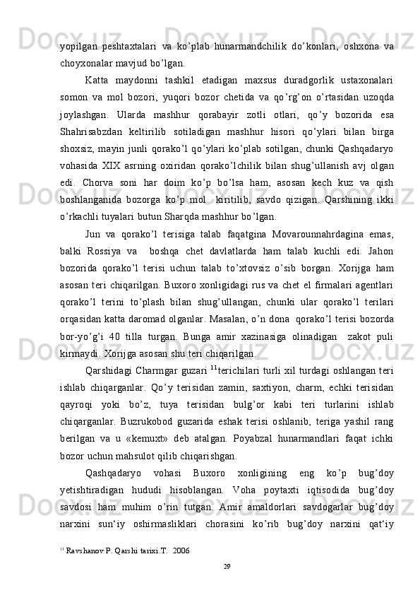 yopilgan   peshtaxtalari   va   ko ’ plab   hunarmandchilik   do ’ konlari,   oshxona   va
choyxonalar mavjud bo ’ lgan.
Katta   maydonni   tashkil   etadigan   maxsus   duradgorlik   ustaxonalari
somon   va   mol   bozori,   yuqori   bozor   chetida   va   qo ’ rg ’ on   o ’ rtasidan   uzoqda
joylashgan.   Ularda   mashhur   qorabayir   zotli   otlari,   qo ’ y   bozorida   esa
Shahrisabzdan   keltirilib   sotiladigan   mashhur   hisori   qo ’ ylari   bilan   birga
shoxsiz,   mayin   junli   qorako ’ l   qo ’ ylari   ko ’ plab   sotilgan,   chunki   Qashqadaryo
vohasida   XIX   asrning   oxiridan   qorako ’ lchilik   bilan   shug ’ ullanish   avj   olgan
edi.   Chorva   soni   har   doim   ko ’ p   bo ’ lsa   ham,   asosan   kech   kuz   va   qish
boshlanganida   bozorga   ko ’ p   mol     kiritilib,   savdo   qizigan.   Qarshining   ikki
o ’ rkachli tuyalari butun Sharqda mashhur bo ’ lgan.
Jun   va   qorako ’ l   terisiga   talab   faqatgina   Movarounnahrdagina   emas,
balki   Rossiya   va     boshqa   chet   davlatlarda   ham   talab   kuchli   edi.   Jahon
bozorida   qorako ’ l   terisi   uchun   talab   to ’ xtovsiz   o ’ sib   borgan.   Xorijga   ham
asosan   teri   chiqarilgan.   Buxoro   xonligidagi   rus   va   chet   el   firmalari   agentlari
qorako ’ l   terini   to ’ plash   bilan   shug ’ ullangan,   chunki   ular   qorako ’ l   terilari
orqasidan  katta daromad olganlar. Masalan,  o ’ n dona   qorako ’ l terisi  bozorda
bor-yo ’ g ’ i   40   tilla   turgan.   Bunga   amir   xazinasiga   olinadigan     zakot   puli
kirmaydi. Xorijga asosan shu teri chiqarilgan.
Qarshidagi   Charmgar   guzari   1 1
terichilari   turli   xil   turdagi   oshlangan   teri
ishlab   chiqarganlar.   Qo ’ y   terisidan   zamin,   saxtiyon,   charm,   echki   terisidan
qayroqi   yoki   bo ’ z,   tuya   terisidan   bulg ’ or   kabi   teri   turlarini   ishlab
chiqarganlar.   Buzrukobod   guzarida   eshak   terisi   oshlanib,   teriga   yashil   rang
berilgan   va   u   «kemuxt»   deb   atalgan.   Poyabzal   hunarmandlari   faqat   ichki
bozor uchun mahsulot qilib chiqarishgan.
Qashqadaryo   vohasi   Buxoro   xonligining   eng   ko ’ p   bug ’ doy
yetishtiradigan   hududi   hisoblangan.   Voha   poytaxti   iqtisodida   bug ’ doy
savdosi   ham   muhim   o ’ rin   tutgan.   Amir   amaldorlari   savdogarlar   bug ’ doy
narxini   sun‘iy   oshirmasliklari   chorasini   ko ’ rib   bug ’ doy   narxini   qat‘iy
11
  Ravshanov P. Qarshi tarixi.T.  2006
29 