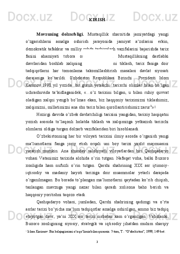 KIRISH
Mavzuning   dolzarbligi.   Mustaqillik   sharoitida   jamiyatdagi   yangi
o ’ zgarishlarni   amalga   oshirish   jarayonida   jamiyat   a‘zolarini   erkin,
demokratik   tafakkur   va   milliy   ruhda   tarbiyalash   vazifalarini   bajarishda   tarix
fanini   ahamiyati   tobora   oshib   bormoqda.   Mustaqillikning   dastlabki
davrlaridan   boshlab   xalqning   tarixiy   xotirasini   tiklash,   tarix   faniga   doir
tadqiqotlarni   har   tomonlama   takomillashtirish   masalasi   davlat   siyosati
darajasiga   ko ’ tarildi.   0‘zbekiston   Respublikasi   Birinchi     Prezidenti   Islom
Karimov   1998   yil   yozida     bir   guruh   yetakchi     tarixchi   olimlar   bilan   bo ’ lgan
uchrashuvida   ta‘kidlaganidek,   «...o ’ z   tarixini   bilgan,   u   bilan   ruhiy   quvvat
oladigan   xalqni   yengib   bo ’ lmas   ekan,   biz   haqqoniy   tariximizni   tiklashimiz,
xalqimizni, millatimizni ana shu tarix bilan qurollantirishimiz zarur 1
»!
Hozirgi   davrda   o ’ zbek   davlatchiligi   tarixini   yangidan,   tarixiy   haqiqatni
yozish   asosida   to ’ laqonli   holatda   tiklash   va   xalqimizga   yetkazish   tarixchi
olimlarni oldiga turgan dolzarb vazifalaridan biri hisoblanadi. 
O ’ zbekistonning   har   bir   viloyati   tarixini   ilmiy   asosda   o ’ rganish   yangi
ma‘lumotlarni   fanga   joriy   etish   orqali   uni   boy   tarixi   yaxlit   majmuasini
yaratish   mumkin.   Ana   shunday   salohiyatli   viloyatlardan   biri   Qashqadaryo
vohasi   Vatanimiz   tarixida   alohida   o ’ rin   tutgan.   Nafaqat   voha,   balki   Buxoro
xonligida   ham   nufuzli   o ’ rin   tutgan.   Qarshi   shahrining   XIX   asr   ijtimoiy-
iqtisodiy   va   madaniy   hayoti   tarixiga   doir   muammolar   yetarli   darajada
o ’ rganilmagan.   Bu   borada  to ’ plangan   ma‘lumotlarni   qaytadan   ko ’ rib   chiqish,
tanlangan   mavzuga   yangi   nazar   bilan   qarash   xolisona   baho   berish   va
haqqoniy yoritishni taqozo etadi.
Qashqadaryo   vohasi,   jumladan,   Qarshi   shahrining   qadimgi   va   o ’ rta
asrlar tarixi bo ’ yicha ma‘lum  tadqiqotlar  amalga oshirilgan, ammo biz tadqiq
etayotgan   davr,   ya‘ni   XIX   asr   tarixi   nisbatan   kam   o ’ rganilgan.   Vaholanki,
Buxoro   xonligining   siyosiy,   strategik   va   iqtisodiy   jihatdan   muhim   sharqiy
1
  Islom Karimov. Biz kelajagimizni o’z qo’limiz bilan quramiz. 7-tom, T.: “O’zbekiston”, 1999, 149-bet.
3 