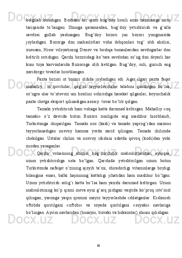 belgilab   berishgan.   Beshdan   bir   qism   bug ’ doy   hosili   amir   xazinasiga   xiroj
tariqasida   to ’ langan.   Shunga   qaramasdan,   bug ’ doy   yetishtirish   va   g ’ alla
savdosi   gullab   yashnagan.   Bug ’ doy   bozori   jun   bozori   yonginasida
joylashgan.   Bozorga   don   mahsulotlari   voha   dehqonlari   tog ’   oldi   aholisi,
xususan,   Hisor   viloyatining   Denov   va   boshqa   tumanlaridan   savdogarlar   don
keltirib   sotishgan.   Qarshi   bozoridagi   ko ’ tara   savdodan   so ’ ng   don   deyarli   har
kuni   tuya   karvonlarida   Buxoroga   olib   ketilgan.   Bug ’ doy,   suli,   guruch   eng
xaridorgir tovarlar hisoblangan.
Paxta   bozori   ot   bozori   oldida   joylashgan   edi.   Agar   ilgari   paxta   faqat
mahalliy     to ’ quvchilar,   qog ’ oz   tayyorlovchilar   talabini   qondirgan   bo ’ lsa,
so ’ ngra   ular   to ’ xtovsiz   uni   hosilini   oshirishga   harakat   qilganlar,   keyinchalik
paxta chetga eksport qilinadigan asosiy  tovar bo ’ lib qolgan.
Tamaki   yetishtirish   ham   vohaga   katta   daromad   keltirgan.   Mahalliy   «oq
tamaki»   o ’ z   davrida   butun   Buxoro   xonligida   eng   mashhur   hisoblanib,
Turkistonga   chiqarilgan.   Tamaki   nos   (kadi)   va   tamaki   yaprog ’ idan   maxsus
tayyorlanadigan   nosvoy   hamma   yerda   xarid   qilingan.   Tamaki   chilimda
chekilgan.   Ustalar   chilim   va   nosvoy   idishini   odatda   qovoq   (kodi)dan   yoki
misdan yasaganlar.
Qarshi   vohasining   aholisi   bog ’ dorchilik   mahsulotlaridan,   ayniqsa,
uzum   yetishtirishga   usta   bo ’ lgan.   Qarshida   yetishtirilgan   uzum   butun
Turkistonda   nafaqat   o ’ zining   ajoyib   ta‘mi,   shiradorligi   vitaminlarga   boyligi
bilangina   emas,   balki   hajmining   kattaligi   jihatidan   ham   mashhur   bo ’ lgan.
Uzum   yetishtirish   solig ’ i   katta   bo ’ lsa   ham   yaxshi   daromad   keltirgan.   Uzum
mahsulotining   ko ’ p   qismi   meva   ayni   g ’ arq   pishgan   vaqtida   ko ’ proq   iste‘mol
qilingan,   yarmiga   yaqin   qismini   mayiz   tayyorlashda   ishlatganlar.   Kishmish
oftobda   quritilgani   «oftobi»   va   soyada   quritilgani   «soyaki»   navlariga
bo ’ lingan. Ayrim navlaridan (husayni, buvaki va hokazolar) shinni qilishgan.
          
 
30 