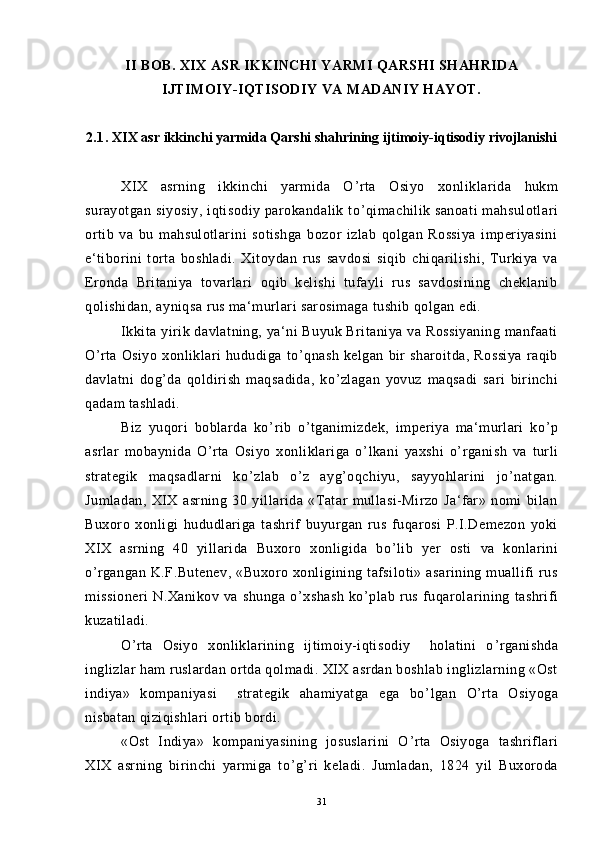 II BOB. XIX ASR IKKINCHI YARMI QARSHI SHAHRIDA
IJTIMOIY-IQTISODIY VA MADANIY HAYOT.
2.1.   XIX asr ikkinchi yarmida Qarshi shahrining ijtimoiy-iqtisodiy rivojlanishi
XIX   asrning   ikkinchi   yarmida   O ’ rta   Osiyo   xonliklarida   hukm
surayotgan siyosiy, iqtisodiy parokandalik to ’ qimachilik sanoati  mahsulotlari
ortib   va   bu   mahsulotlarini   sotishga   bozor   izlab   qolgan   Rossiya   imperiyasini
e‘tiborini   torta   boshladi.   Xitoydan   rus   savdosi   siqib   chiqarilishi,   Turkiya   va
Eronda   Britaniya   tovarlari   oqib   kelishi   tufayli   rus   savdosining   cheklanib
qolishidan, ayniqsa rus ma‘murlari sarosimaga tushib qolgan edi.
Ikkita yirik davlatning, ya‘ni  Buyuk Britaniya va Rossiyaning  manfaati
O ’ rta   Osiyo   xonliklari   hududiga   to ’ qnash   kelgan   bir   sharoitda,   Rossiya   raqib
davlatni   dog ’ da   qoldirish   maqsadida,   ko ’ zlagan   yovuz   maqsadi   sari   birinchi
qadam tashladi.
Biz   yuqori   boblarda   ko ’ rib   o ’ tganimizdek,   imperiya   ma‘murlari   ko ’ p
asrlar   mobaynida   O ’ rta   Osiyo   xonliklariga   o ’ lkani   yaxshi   o ’ rganish   va   turli
strategik   maqsadlarni   ko ’ zlab   o ’ z   ayg ’ oqchiyu,   sayyohlarini   jo ’ natgan.
Jumladan,   XIX   asrning   30   yillarida   «Tatar   mullasi-Mirzo   Ja‘far»   nomi   bilan
Buxoro   xonligi   hududlariga   tashrif   buyurgan   rus   fuqarosi   P.I.Demezon   yoki
XIX   asrning   40   yillarida   Buxoro   xonligida   bo ’ lib   yer   osti   va   konlarini
o ’ rgangan  K.F.Butenev,  «Buxoro  xonligining  tafsiloti» asarining  muallifi   rus
missioneri   N.Xanikov   va   shunga   o ’ xshash   ko ’ plab   rus   fuqarolarining   tashrifi
kuzatiladi.
O ’ rta   Osiyo   xonliklarining   ijtimoiy-iqtisodiy     holatini   o ’ rganishda
inglizlar ham ruslardan ortda qolmadi. XIX asrdan boshlab inglizlarning «Ost
indiya»   kompaniyasi     strategik   ahamiyatga   ega   bo ’ lgan   O ’ rta   Osiyoga
nisbatan qiziqishlari ortib bordi.
«Ost   Indiya»   kompaniyasining   josuslarini   O ’ rta   Osiyoga   tashriflari
XIX   asrning   birinchi   yarmiga   to ’ g ’ ri   keladi.   Jumladan,   1824   yil   Buxoroda
31 