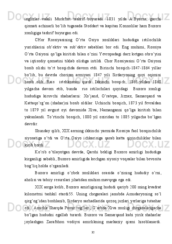 inglizlar   vakili   Murkfort   tashrif   buyuradi.   1831   yilda   A.Byorns,   garchi
qismati  achinarli  bo ’ lib tugasada  Stoddart va kapitan Konnolilar  ham Buxoro
xonligiga tashrif buyurgan edi.
CHor   Rossiyasining   O ’ rta   Osiyo   xonliklari   hududiga   istilochilik
yurishlarini   ob‘ektiv   va   sub‘ektiv   sabablari   bor   edi.   Eng   muhimi,   Rossiya
O ’ rta   Osiyoni   qo ’ lga   kiritish   bilan   o ’ zini   Yevropadagi   darz   ketgan   obro ’ yini
va   iqtisodiy   qomatini   tiklab   olishga   intildi.   Chor   Rossiyasini   O ’ rta   Osiyoni
bosib   olishi   to ’ rt   bosqichda   davom   etdi.   Birinchi   bosqich-1847-1864   yillar
bo ’ lib,   bu   davrda   chorizm   armiyasi   1847   yili   Sirdaryoning   quyi   oqimini
bosib   olib,   Rais     istehkomini   qurdi.   Ikkinchi   bosqich;   1865-yildan   1868
yilgacha   davom   etib,   bunda     rus   istilochilari   quyidagi     Buxoro   xonligi
hududiga   kiruvchi   shaharlarni:   Xo ’ jand,   O ’ ratepa,   Jizzax,   Samarqand   va
Kattaqo ’ rg ’ on   (shahar)ni   bosib   oldilar.   Uchinchi   bosqich,   1873   yil   fevraldan
to   1879   yil   avgust   oyi   davomida   Xiva,   Namanganni   qo ’ lga   kiritish   bilan
yakunlandi.   To ’ rtinchi   bosqich,   1880   yil   oxiridan   to   1885   yilgacha   bo ’ lgan
davrdir.
Shunday qilib,  XIX  asrning ikkinchi   yarmida  Rossiya  faol  bosqinchilik
siyosatiga   o ’ tdi   va   O ’ rta   Osiyo   ichkarisiga   qarab   katta   qiyinchiliklar   bilan
kirib bordi.
Ko ’ rib   o ’ tilayotgan   davrda,   Qarshi   bekligi   Buxoro   amirligi   hududiga
kirganligi sababli, Buxoro amirligida kechgan siyosiy voqealar bilan bevosita
bog ’ liq holda o ’ rganiladi.
Buxoro   amirligi   o ’ zbek   xonliklari   orasida   o ’ zining   hududiy   o ’ rni,
aholisi va tabiiy resurslari jihatidan muhim mavqega ega edi.
XIX   asrga   kelib,   Buxoro   amirligining   hududi   qariyb   200   ming   kvadrat
kilometrni   tashkil   etardi55.   Uning   chegaralari   janubda   Amudaryoning   so ’ l
qirg ’ og ’ idan boshlanib, Sirdaryo sarhadlarida qozoq juzlari yerlariga tutashar
edi.     Amirlik   Sharqda   Pomir   tog ’ lari,   G ’ arbda   Xiva   xonligi   chegaralarigacha
bo ’ lgan   hududni   egallab   turardi.   Buxoro   va   Samarqand   kabi   yirik   shaharlar
joylashgan   Zarafshon   vodiysi   amirlikning   markaziy   qismi   hisoblanardi.
32 