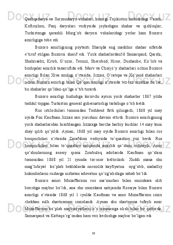 Qashqadaryo   va   Surxondaryo   vohalari,   hozirgi   Tojikiston   hududidagi   Vaxsh,
Kofirnihon,   Panj   daryolari   vodiysida   joylashgan   shahar   va   qishloqlar,
Turkistonga   qarashli   Murg ’ ob   daryosi   vohalaridagi   yerlar   ham   Buxoro
amirligiga tobe edi.
Buxoro   amirligining   poytaxti   Sharqda   eng   mashhur   shahar   sifatida
e‘tirof   etilgan   Buxoroi   sharif   edi.   Yirik   shaharlardan56   Samarqand,   Qarshi,
Shahrisabz,   Kitob,   G ’ uzor,   Termiz,   Sherobod,   Hisor,   Dushanbe,   Ko ’ lob   va
boshqalar  amirlik tasarrufida edi. Marv va  Chorjo ’ y shaharlari  uchun Buxoro
amirligi   Bilan   Xiva   xonligi   o ’ rtasida,   Jizzax,   O ’ ratepa   va   Xo ’ jand   shaharlari
uchun Buxoro amirligi  bilan Qo ’ qon xonligi  o ’ rtasida  tez-tez urushlar bo ’ lar,
bu shaharlar qo ’ ldan-qo ’ lga o ’ tib turardi.
Buxoro   amirligi   hududiga   kiruvchi   ayrim   yirik   shaharlar   1867   yilda
tashkil topgan Turkiston general gubernatorligi tarkibiga o ’ tib ketdi.
Rus   istilochilari   tomonidan   Toshkent   fath   qilingach,   1868   yil   may
oyida   Fon   Kaufman   Jizzax   sari   yurishini   davom   ettirdi.   Buxoro   amirligining
yirik   shaharlaridan   hisoblangan   Jizzaxga   barcha   harbiy   kuchlar   14   may   kuni
shay   qilib   qo ’ yildi.   Aynan,   1868   yil   may   oyida   Buxoro   amirligi   bilan   rus
bosqinchilari   o ’ rtasida   Zarafshon   vodiysida   to ’ qnashuv   yuz   berdi.   Rus
bosqinchilari   bilan   to ’ qnashuv   natijasida   amirlik   qo ’ shini   uchraydi.   Amir
qo ’ shinlarining   asosiy   qismi   Zirabuloq   adirlarida   Kaufman   qo ’ shini
tomonidan   1868   yil   21   iyunda   tor-mor   keltiriladi.   Xuddi   mana   shu
mag ’ lubiyat     ko ’ plab   bekliklarda   norozilik   kayfiyatini     uyg ’ otib,   mahalliy
hukmdorlarni ruslarga nisbatan adovatini qo ’ zg ’ alishiga sabab bo ’ ldi.
Buxoro   amiri   Muzaffarxon   rus   ma‘murlari   bilan   muzokara   olib
borishga   majbur   bo ’ ldi,   ana   shu   muzokara   natijasida   Rossiya   bilan   Buxoro
amirligi   o ’ rtasida   1868   yil   1   iyulda   Kaufman   va   amir   Muzaffarxon   imzo
chekkan   sulh   shartnomasi   imzolandi.   Aynan   shu   shartnoma   tufayli   amir
Muzaffarxon   ko ’ plab   majburiyatlarni   o ’ z   zimmasiga   olish   bilan   bir   qattorda,
Samarqand va Kattaqo ’ rg ’ ondan ham voz kechishga majbur bo ’ lgan edi.
33 