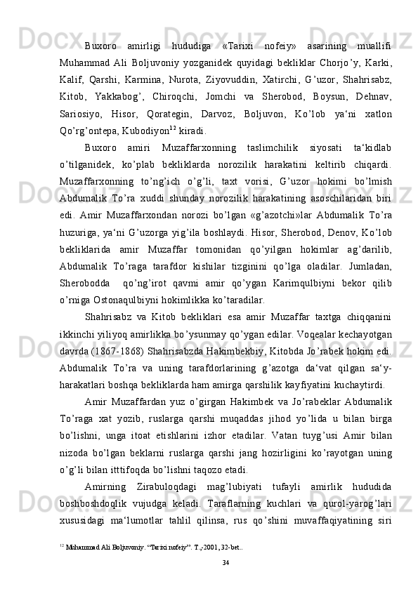 Buxoro   amirligi   hududiga   «Tarixi   nofeiy»   asarining   muallifi
Muhammad   Ali   Boljuvoniy   yozganidek   quyidagi   bekliklar   Chorjo ’ y,   Karki,
Kalif,   Qarshi,   Karmina,   Nurota,   Ziyovuddin,   Xatirchi,   G ’ uzor,   Shahrisabz,
Kitob,   Yakkabog ’ ,   Chiroqchi,   Jomchi   va   Sherobod,   Boysun,   Dehnav,
Sariosiyo,   Hisor,   Qorategin,   Darvoz,   Boljuvon,   Ko ’ lob   ya‘ni   xatlon
Qo ’ rg ’ ontepa, Kubodiyon 1 2
 kiradi.
Buxoro   amiri   Muzaffarxonning   taslimchilik   siyosati   ta‘kidlab
o ’ tilganidek,   ko ’ plab   bekliklarda   norozilik   harakatini   keltirib   chiqardi.
Muzaffarxonning   to ’ ng ’ ich   o ’ g ’ li,   taxt   vorisi,   G ’ uzor   hokimi   bo ’ lmish
Abdumalik   To ’ ra   xuddi   shunday   norozilik   harakatining   asoschilaridan   biri
edi.   Amir   Muzaffarxondan   norozi   bo ’ lgan   «g ’ azotchi»lar   Abdumalik   To ’ ra
huzuriga,   ya‘ni   G ’ uzorga   yig ’ ila   boshlaydi.   Hisor,   Sherobod,   Denov,   Ko ’ lob
bekliklarida   amir   Muzaffar   tomonidan   qo ’ yilgan   hokimlar   ag ’ darilib,
Abdumalik   To ’ raga   tarafdor   kishilar   tizginini   qo ’ lga   oladilar.   Jumladan,
Sherobodda     qo ’ ng ’ irot   qavmi   amir   qo ’ ygan   Karimqulbiyni   bekor   qilib
o ’ rniga Ostonaqulbiyni hokimlikka ko ’ taradilar.
Shahrisabz   va   Kitob   bekliklari   esa   amir   Muzaffar   taxtga   chiqqanini
ikkinchi yiliyoq amirlikka bo ’ ysunmay qo ’ ygan edilar. Voqealar kechayotgan
davrda (1867-1868) Shahrisabzda Hakimbekbiy, Kitobda Jo ’ rabek hokim edi.
Abdumalik   To ’ ra   va   uning   tarafdorlarining   g ’ azotga   da‘vat   qilgan   sa‘y-
harakatlari boshqa bekliklarda ham amirga qarshilik kayfiyatini kuchaytirdi.
Amir   Muzaffardan   yuz   o ’ girgan   Hakimbek   va   Jo ’ rabeklar   Abdumalik
To ’ raga   xat   yozib,   ruslarga   qarshi   muqaddas   jihod   yo ’ lida   u   bilan   birga
bo ’ lishni,   unga   itoat   etishlarini   izhor   etadilar.   Vatan   tuyg ’ usi   Amir   bilan
nizoda   bo ’ lgan   beklarni   ruslarga   qarshi   jang   hozirligini   ko ’ rayotgan   uning
o ’ g ’ li bilan itttifoqda bo ’ lishni taqozo etadi.
Amirning   Zirabuloqdagi   mag ’ lubiyati   tufayli   amirlik   hududida
boshboshdoqlik   vujudga   keladi.   Taraflarning   kuchlari   va   qurol-yarog ’ lari
xususidagi   ma‘lumotlar   tahlil   qilinsa,   rus   qo ’ shini   muvaffaqiyatining   siri
12
  Muhammad Ali Boljuvoniy. “Tarixi nofeiy”.  Т.,-2001, 32-bet..
34 