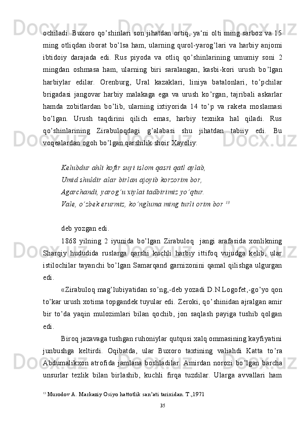ochiladi.   Buxoro   qo ’ shinlari   son   jihatdan   ortiq,   ya‘ni   olti   ming   sarboz   va   15
ming   otliqdan   iborat   bo ’ lsa   ham,   ularning   qurol-yarog ’ lari   va   harbiy   anjomi
ibtidoiy   darajada   edi.   Rus   piyoda   va   otliq   qo ’ shinlarining   umumiy   soni   2
mingdan   oshmasa   ham,   ularning   biri   saralangan,   kasbi-kori   urush   bo ’ lgan
harbiylar   edilar.   Orenburg,   Ural   kazaklari,   liniya   batalonlari,   to ’ pchilar
brigadasi   jangovar   harbiy   malakaga   ega   va   urush   ko ’ rgan,   tajribali   askarlar
hamda   zobitlardan   bo ’ lib,   ularning   ixtiyorida   14   to ’ p   va   raketa   moslamasi
bo ’ lgan.   Urush   taqdirini   qilich   emas,   harbiy   texnika   hal   qiladi.   Rus
qo ’ shinlarining   Zirabuloqdagi   g ’ alabasi   shu   jihatdan   tabiiy   edi.   Bu
voqealardan ogoh bo ’ lgan qarshilik shoir Xayoliy:
Kelubdur ahli kofir suyi islom qasri qatl aylab,
Umid shuldir alar birlan ajoyib korzorim bor,
Agarchandi, yarog ’ u xiylai tadbirimiz yo ’ qtur.
Vale, o ’ zbek erurmiz, ko ’ ngluma ming turli orim bor  1 3
deb yozgan edi.
1868   yilning   2   iyunida   bo ’ lgan   Zirabuloq     jangi   arafasida   xonlikning
Sharqiy   hududida   ruslarga   qarshi   kuchli   harbiy   ittifoq   vujudga   kelib,   ular
istilochilar   tayanchi   bo ’ lgan   Samarqand   garnizonini   qamal   qilishga   ulgurgan
edi.
«Zirabuloq mag ’ lubiyatidan so ’ ng,-deb  yozadi   D.N.Logofet,-go ’ yo qon
to ’ kar  urush  xotima  topgandek  tuyular   edi. Zeroki, qo ’ shinidan  ajralgan  amir
bir   to ’ da   yaqin   mulozimlari   bilan   qochib,   jon   saqlash   payiga   tushib   qolgan
edi.
Biroq jazavaga tushgan ruhoniylar qutqusi xalq ommasining kayfiyatini
junbushga   keltirdi.   Oqibatda,   ular   Buxoro   taxtining   valiahdi   Katta   to ’ ra
Abdumalikxon   atrofida   jamlana   boshladilar.   Amirdan   norozi   bo ’ lgan   barcha
unsurlar   tezlik   bilan   birlashib,   kuchli   firqa   tuzdilar.   Ularga   avvallari   ham
13
  Murodov A. Markaziy Osiyo hattotlik san’ati tarixidan. T.,1971
35 