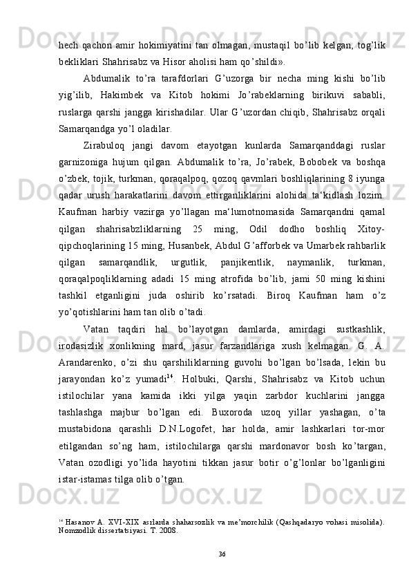 hech   qachon   amir   hokimiyatini   tan   olmagan,   mustaqil   bo ’ lib   kelgan,   tog ’ lik
bekliklari Shahrisabz va Hisor aholisi ham qo ’ shildi».
Abdumalik   to ’ ra   tarafdorlari   G ’ uzorga   bir   necha   ming   kishi   bo ’ lib
yig ’ ilib,   Hakimbek   va   Kitob   hokimi   Jo ’ rabeklarning   birikuvi   sababli,
ruslarga   qarshi   jangga   kirishadilar.   Ular   G ’ uzordan   chiqib,   Shahrisabz   orqali
Samarqandga yo ’ l oladilar.
Zirabuloq   jangi   davom   etayotgan   kunlarda   Samarqanddagi   ruslar
garnizoniga   hujum   qilgan.   Abdumalik   to ’ ra,   Jo ’ rabek,   Bobobek   va   boshqa
o ’ zbek,   tojik,   turkman,   qoraqalpoq,   qozoq   qavmlari   boshliqlarining   8   iyunga
qadar   urush   harakatlarini   davom   ettirganliklarini   alohida   ta‘kidlash   lozim.
Kaufman   harbiy   vazirga   yo ’ llagan   ma‘lumotnomasida   Samarqandni   qamal
qilgan   shahrisabzliklarning   25   ming,   Odil   dodho   boshliq   Xitoy-
qipchoqlarining 15 ming, Husanbek, Abdul G ’ afforbek va Umarbek rahbarlik
qilgan   samarqandlik,   urgutlik,   panjikentlik,   naymanlik,   turkman,
qoraqalpoqliklarning   adadi   15   ming   atrofida   bo ’ lib,   jami   50   ming   kishini
tashkil   etganligini   juda   oshirib   ko ’ rsatadi.   Biroq   Kaufman   ham   o ’ z
yo ’ qotishlarini ham tan olib o ’ tadi.
Vatan   taqdiri   hal   bo ’ layotgan   damlarda,   amirdagi   sustkashlik,
irodasizlik   xonlikning   mard,   jasur   farzandlariga   xush   kelmagan.   G.   A.
Arandarenko,   o ’ zi   shu   qarshiliklarning   guvohi   bo ’ lgan   bo ’ lsada,   lekin   bu
jarayondan   ko ’ z   yumadi 1 4
.   Holbuki,   Qarshi,   Shahrisabz   va   Kitob   uchun
istilochilar   yana   kamida   ikki   yilga   yaqin   zarbdor   kuchlarini   jangga
tashlashga   majbur   bo ’ lgan   edi.   Buxoroda   uzoq   yillar   yashagan,   o ’ ta
mustabidona   qarashli   D.N.Logofet,   har   holda,   amir   lashkarlari   tor-mor
etilgandan   so ’ ng   ham,   istilochilarga   qarshi   mardonavor   bosh   ko ’ targan,
Vatan   ozodligi   yo ’ lida   hayotini   tikkan   jasur   botir   o ’ g ’ lonlar   bo ’ lganligini
istar-istamas tilga olib o ’ tgan.
14
  Hasanov   A.   XVI-XIX   asrlarda   shaharsozlik   va   me’morchilik   (Qashqadaryo   vohasi   misolida).
Nomzodlik dissertatsiyasi. T. 2008.
36 