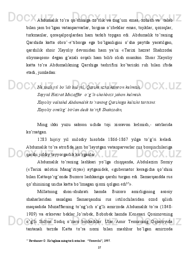 Abdumalik   to ’ ra   qo ’ shiniga   zo ’ rlik   va   zug ’ um   emas,   xohish   va     talab
bilan   jam   bo ’ lgan   vatanparvarlar,   birgina   o ’ zbeklar   emas,   tojiklar,   qozoqlar,
turkmanlar,   qoraqalpoqlardan   ham   tarkib   topgan   edi.   Abdumalik   to ’ raning
Qarshida   katta   obro ’ -e‘tiborga   ega   bo ’ lganligini   o ’ sha   paytda   yaratilgan,
qarshilik   shoir   Xayoliy   devonidan   ham   ya‘ni   «Tarixi   hazrat   Shahzodai
oliymaqom»   degan   g ’ azali   orqali   ham   bilib   olish   mumkin.   Shoir   Xayoliy
katta   to ’ ra   Abdumalikning   Qarshiga   tashrifini   ko ’ tarinki   ruh   bilan   ifoda
etadi, jumladan:
Ne xush yil bo ’ ldi bul yil, Qarshi uzra kamron kelmish,
Sayyid Hazrat Muzaffar  o ’ g ’ li-shohbozi jahon kelmish.
Xayoliy valiahd Abdumalik to ’ raning Qarshiga kelishi tarixini:
Xayoliy omilig ’  birlan dedi ta‘rifi Shahzodin,
Ming   ikki   yuzu   sakson   uchda   toji   xisravon   kelmish,-   satrlarida
ko ’ rsatgan.
1283   hijriy   yil   milodiy   hisobda   1866-1867   yilga   to ’ g ’ ri   keladi.
Abdumalik   to ’ ra   atrofida   jam   bo ’ layotgan   vatanparvarlar   rus   bosqinchilariga
qarshi jiddiy tayyorgarlik ko ’ rganlar.
Abdumalik   to ’ raning   lashkari   yo ’ lga   chiqqanda,   Abdulazim   Somiy
(«Tarixi   salotini   Mang ’ itiya»)   aytganidek,   «gubernator   keragicha   qo ’ shini
bilan  Kattaqo ’ rg ’ onda  Buxoro   lashkariga   qarshi   turgan   edi.  Samarqandda   rus
qo ’ shinining uncha katta bo ’ lmagan qismi qolgan edi 1 5
».
Millatning   shon-shuhrati   hamda   Buxoro   amirligining   asosiy
shaharlaridan   sanalgan   Samarqandni   rus   istilochilaridan   ozod   qilish
maqsadida   Muzaffarning   to ’ ng ’ ich   o ’ g ’ li   amirzoda   Abdumalik   to ’ ra   (1848-
1909)   va   erksevar   beklar   Jo ’ rabek,   Bobobek   hamda   Kenesari   Qosimovning
o ’ g ’ li   Sulton   Sodiq   o ’ zaro   birikadilar.   Ular   Amir   Temurning   Oqsaroyida
tantanali   tarzda   Katta   to ’ ra   nomi   bilan   mashhur   bo ’ lgan   amirzoda
15
  Ravshanov O. Ko’nglima ming turli orim bor.  “Yozuvchi”, 1997.
37 