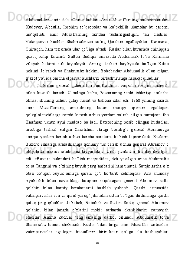 Abdumalikni   amir   deb   e‘lon   qiladilar.   Amir   Muzaffarning   mulozimlaridan
Xudoyor,   Abdulla,   Ibrohim   to ’ qsobolar   va   ko ’ pchilik   ulamolar   bu   qarorni
ma‘qullab,   amir   Muzaffarning   taxtdan   tushirilganligini   tan   oladilar.
Vatanparvar   kuchlar   Shahrisabzdan   so ’ ng   Qarshini   egallaydilar.   Karmana,
Chiroqchi   ham   tez  orada  ular   qo ’ liga  o ’ tadi.  Ruslar  bilan  kurashda   chiniqqan
qozoq   xalqi   farzandi   Sulton   Sodiqni   amirzoda   Abdumalik   to ’ ra   Karmana
viloyati   hokimi   etib   tayinlaydi.   Amirga   teskari   kayfiyatda   bo ’ lgan   Kitob
hokimi   Jo ’ rabek   va   Shahrisabz   hokimi   Bobobeklar   Abdumalik   e‘lon   qilgan
g ’ azot yo ’ lida barcha elparvar kuchlarni birlashtirishga harakat qiladilar.
Turkiston   general-gubernatori   fon   Kaufman   voqealar   rivojini   tashvish
bilan   kuzatib   boradi.   U   sulhga   ko ’ ra,   Buxoroning   ichki   ishlariga   aralasha
olmas,   shuning   uchun   qulay   fursat   va   bahona   izlar   edi.   1868   yilning   kuzida
amir   Muzaffarning   amirlikning   butun   sharqiy   qismini   egallagan
qo ’ zg ’ olonchilarga   qarshi   kurash   uchun   yordam   so ’ rab   qilgan   murojaati   fon
Kaufman   uchun   ayni   muddao   bo ’ ladi.   Buxoroning   bosib   olingan   hududlari
hisobiga   tashkil   etilgan   Zarafshon   okrugi   boshlig ’ i   general   Abramovga
amirga   yordam   berish   uchun   barcha   soralarni   ko ’ rish   topshiriladi.   Ruslarni
Buxoro   ishlariga   aralashishiga   qonuniy   tus   berish   uchun   general   Abramov   6
oktyabrda   maxsus   xitobnoma   tayyorlatadi.   Unda   jumladan,   bunday   deyilgan
edi:   «Buxoro   hukmdori   bo ’ lish   maqsadida»,-deb   yozilgan   unda-Abdumalik
to ’ ra Tangrini va o ’ zining buyuk payg ’ ambarini ham unutdi. Sotqinlarcha o ’ z
otasi   bo ’ lgan   buyuk   amirga   qarshi   qo ’ l   ko ’ tarib   kelmoqda».   Ana   shunday
riyokorlik   bilan   navbatdagi   bosqinni   niqoblagan   general   Abramov   katta
qo ’ shin   bilan   harbiy   harakatlarni   boshlab   yubordi.   Qarshi   ostonasida
vatanparvarlar   son  va qurol-yarog ’   jihatidan  ustun  bo ’ lgan dushmanga   qarshi
qattiq   jang   qiladilar.   Jo ’ rabek,   Bobobek   va   Sulton   Sodiq   general   Abramov
qo ’ shini   bilan   jangda   o ’ zlarini   mohir   sarkarda   ekanliklarini   namoyish
etadilar.   Ammo   kuchlar   teng   emasligi   darhol   bilinadi.   Abdumalik   to ’ ra
Shahrisabz   tomon   chekinadi.   Ruslar   bilan   birga   amir   Muzaffar   sarbozlari
vatanparvarlar   egallagan   hududlarni   birin-ketin   qo ’ lga   ola   boshlaydilar.
38 