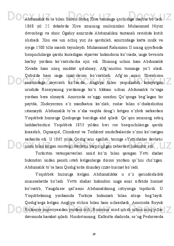 Abdumalik to ’ ra bilan Sulton Sodiq Xiva tomonga qochishga majbur  bo ’ ladi.
1868   yil   22   dekabrda   Xiva   xonining   mulozimlari   Muhammad   Niyoz
devonbegi   va   shoir   Ogahiy   amirzoda   Abdumalikni   tantanali   ravishda   kutib
olishadi.   Xon   esa   uni   ochiq   yuz   ila   qarshilab,   amirzodaga   katta   mulk   va
oyiga 1500 tilla maosh tayinlaydi. Muhammad Rahimxon II  uning qiyofasida
bosqinchilarga   qarshi   kurashgan   elparvar   hukmdorni   ko ’ rsada,   unga   bevosita
harbiy   yordam   ko ’ rsatishicha   ojiz   edi.   Shuning   uchun   ham   Abdumalik
Xivada   ham   uzoq   muddat   qololmay,   Afg ’ oniston   tomonga   yo ’ l   oladi.
Qobulda   ham   unga   izzat-ikrom   ko ’ rsatiladi.   Afg ’ on   amiri   Sheralixon
amirzodaga   xayrixoh   bo ’ lsa-da,   Angliya   bilan   yaqinlashib   kelayotgan
urushda   Rossiyaning   yordamiga   ko ’ z   tikkani   uchun   Abdumalik   to ’ raga
yordam   bera   olmaydi.   Amirzoda   so ’ nggi   umidini   Qo ’ qonga   bog ’ lagan   bir
paytda,   Xudoyorxon   o ’ z   manfaatini   ko ’ zlab,   ruslar   bilan   o ’ chakishishni
istamaydi.   Abdumalik   to ’ ra   o ’ sha   vaqtda   dong ’ i   ketgan   o ’ zbek   sarkardasi
Yoqubbek   huzuriga   Qoshqarga   borishga   ahd   qiladi.   Qo ’ qon   xonining   sobiq
lashkarboshisi   Yoqubbek   1853   yildan   beri   rus   bosqinchilariga   qarshi
kurashib,   Oqmasjid,   Chimkent   va   Toshkent   mudofaalarida   o ’ zini   ko ’ rsatgan
sarkarda   edi.   U   1865   yilda   Qoshg ’ arni   egallab,   tarixga   «Yettishahar   davlati»
nomi bilan kirgan mustaqil davlatni barpo qilgan zabardast hukmdor edi.
Turkiston   vatanparvarlari   umid   ko ’ zi   bilan   qaragan   Yetti   shahar
hukmdori   undan   panoh   istab   kelganlarga   doimo   yordam   qo ’ lini   cho ’ zgan.
Abdumalik to ’ ra ham Qoshg ’ arda shunday izzat-hurmat ko ’ radi.
Yoqubbek   huzuriga   kelgan   Abdumalikka   u   o ’ z   qarindoshidek
munosabatda   bo ’ ladi.   Yettti   shahar   hukmdori   unga   amir   sifatida   hurmat
ko ’ rsatib,   Yangihisor   qal‘asini   Abdumalikning   ixtiyoriga   topshirdi.   U
Yoqubbekning   yordamida   Turkiya   hukumati   bilan   aloqa   bog ’ laydi.
Qoshg ’ arga   kelgan   Angliya   elchisi   bilan   ham   uchrashadi.   Amirzoda   Buyuk
Britaniya imperiyasidan  yordam olib, Buxoroni ozod qilish uchun uzoq yillar
davomida harakat qiladi. Hindistonning  Kalkutta shahrida, so ’ ng Peshovarda
39 