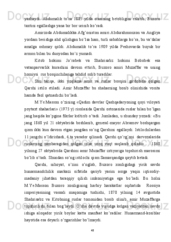 yashaydi.   Abdumalik   to ’ ra   1885   yilda   otasining   betobligini   eshitib,   Buxoro
taxtini egallashga yana bir bor urinib ko ’ radi.
Amirzoda  Abdumalikka Afg ’ oniston amiri  Abdurahmonxon va  Angliya
yordam berishga ahd qilishgan bo ’ lsa ham, turli sabablarga ko ’ ra, bu va‘dalar
amalga   oshmay   qoldi.   Abdumalik   to ’ ra   1909   yilda   Peshovarda   buyuk   bir
armon bilan bu dunyodan ko ’ z yumadi.
Kitob   hokimi   Jo ’ rabek   va   Shahrisabz   hokimi   Bobobek   esa
vatanparvarlik   kurashini   davom   ettirib,   Buxoro   amiri   Muzaffar   va   uning
homiysi  rus bosqinchilariga tahdid solib turadilar.
Shu   tariqa,   ikki   yoqlama   amir   va   ruslar   bosqini   girdobida   qolgan
Qarshi   istilo   etiladi.   Amir   Muzaffar   bu   shaharning   bosib   olinishida   vosita
hamda faol qatnashchi bo ’ ladi.
M.Ye.Masson   o ’ zining   «Qadim   davrlar   Qashqadaryoning   quyi   viloyati
poytaxt shaharlari» (1973 y) risolasida  Qarshi  ostonasida ruslar bilan bo ’ lgan
jang haqida ko ’ pgina fikrlar keltirib o ’ tadi. Jumladan, u shunday yozadi: «Bu
jang   1868   yil   21   oktyabrida   boshlanib,   general-mayor   Abramov   boshqargan
qism   ikki   kun   davom   etgan   jangdan   so ’ ng   Qarshini   egallaydi.   Istilochilardan
11 jangchi o ’ ldirishadi, 4 ta yarador  qilinadi. Qarshi  qo ’ rg ’ oni   darvozalarida
ruslarning   zambaragidan   qolgan   izlar   uzoq   vaqt   saqlanib   qoladi».       1868
yilning   27   oktyabrida   Qarshini   amir   Muzaffar   ixtiyoriga   topshirish   marosimi
bo ’ lib o ’ tadi. Shundan so ’ ng istilochi qism Samarqandga qaytib ketadi.
Qarshi,   nihoyat,   o ’ zini   o ’ nglab,   Buxoro   xonligidagi   yirik   savdo
hunarmandchilik   markazi   sifatida   qariyb   yarim   asrga   yaqin   iqtisodiy-
madaniy   jihatdan   taraqqiy   qilish   imkoniyatiga   ega   bo ’ ladi.   Bu   holni
M.Ye.Masson   Buxoro   xonligining   harbiy   harakatlar   oqibatida     Rossiya
imperiyasining   vassali   maqomiga   tushishi,   1870   yilning   14   avgustida
Shahrisabz   va   Kitobning   ruslar   tomonidan   bosib   olinib,   amir   Muzaffarga
topshirilishi   bilan   bog ’ laydi.   O ’ sha   davrda   vujudga   kelgan   vaziyatdan   savdo
ishiga   aloqador   yirik   boylar   katta   manfaat   ko ’ radilar.   Hunarmand-kosiblar
hayotida esa deyarli o ’ zgarishlar bo ’ lmaydi.
40 